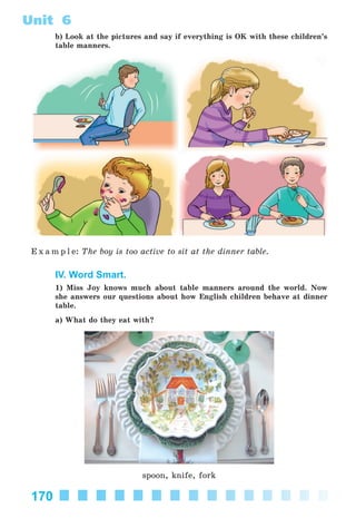 170
Unit 6
b) Look at the pictures and say if everything is OK with these children’s
table manners.
E x a m p l e: The boy is too active to sit at the dinner table.
IV. Word Smart.
1) Miss Joy knows much about table manners around the world. Now
she answers our questions about how English children behave at dinner
table.
a) What do they eat with?
spoon, knife, fork
Kalinina_AM-Sp_6eng_(138-13)_v.indd 170Kalinina_AM-Sp_6eng_(138-13)_v.indd 170 30.05.2014 12:44:4530.05.2014 12:44:45
 