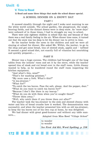 172
Unit 6
V. Time to Read
1) Read and name three things that made the school dinner special.
A SCHOOL DINNER ON A SNOWY DAY
PART I
It snowed steadily through the night and I woke next morning to see
the white world outside. The school garden, the playground, the neigh-
bouring fields, and the distant downs were in deep snow. As ‘snow days’
were unheard of in those times, I had to struggle my way to school.
There were only eighteen children in school that day and because of that
there was a real family feeling in the air. When dinner time came, it turned
out that the snow was too deep to let the dinner van to arrive in time.
So the teacher broke the news to the children and said we were all
staying at school for dinner. She asked Mr. Willet, the janitor, to go to
the shop and get some bread, tins of stewed steak, apples and – toffees!
It seemed a good mixed diet, not exactly full of vitamins but nourishing
and quickly prepared... .
PART II
Dinner was a huge success. The children had brought one of the long
tables from the infants’ room and set it by the stove, while the teacher
opened tins of steak and cut bread over in the staff room. Little Jimmy
wanted to help, so he wandered round the staff room inspecting the
kitchen equipment.
“And what’s this, miss?”
“That’s for mashing potatoes.”
“My mum uses a fork. What’s this?”
“A tea-strainer.”
“What for?”
“To catch the tea leaves. Pass the salt, please. And the pepper, dear.”
“What do you want to catch tea leaves for?”
“Because I don’t like them in my teacup.”
“What do you do with them when you’ve caught them?”
“Throw them away.”
“Well, why catch them if you throw them out after?”
The teacher took the tea-strainer to the sink and showed Jimmy with
water and bits of bread crumbs how it worked. The demonstration was
successful, and when the teacher presented him with an old tea-strainer,
to keep the tea leaves out of his own cup at home, he was delighted.
We had dinner with great good-humour and without any table man-
ners...
Adapted from Miss Reed “Village School”
to wander
to wonder
See First Aid Kit, Word Spelling, p. 216
Kalinina_AM-Sp_6eng_(138-13)_v.indd 172Kalinina_AM-Sp_6eng_(138-13)_v.indd 172 30.05.2014 12:44:4530.05.2014 12:44:45
 