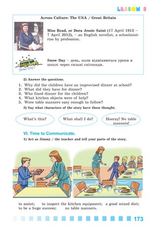 173
lesson 3
Across Culture: The USA / Great Britain
Miss Read, or Dora Jessie Saint (17 April 1913 –
7 April 2012), – an English novelist, a schoolmist-
riss by profession.
Snow Day – äåíü, êîëè âіäìіíÿþòüñÿ óðîêè â
øêîëі ÷åðåç ñèëüíі ñíіãîïàäè.
2) Answer the questions.
1. Why did the children have an improvised dinner at school?
2. What did they have for dinner?
3. Who fixed dinner for the children?
4. What kitchen objects were of help?
5. Were table manners easy enough to follow?
3) Say what characters of the story have these thought.
What’s this? What shall I do? Hooray! No table
manners!
VI. Time to Communicate.
1) Act as Jimmy / the teacher and tell your parts of the story.
to assist; to inspect the kitchen equipment; a good mixed diet;
to be a huge success; no table manners.
Kalinina_AM-Sp_6eng_(138-13)_v.indd 173Kalinina_AM-Sp_6eng_(138-13)_v.indd 173 30.05.2014 12:44:4530.05.2014 12:44:45
 