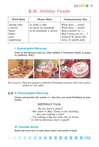 175
lesson 4
6.4. Holiday Foods
Word Bank Phrase Bank Communication Box
sponge cake
custard
bland
bitter
sour
appetizing
to make a cake
to count on somebody
to do somebody a favour
What does ... taste?
What does ... smell?
Help yourself to ... .
May I treat you to ... ?
Yummy! It tastes deli-
cious. It smells good.
I. Conversation Warm-up.
Look at the pictures and say what holiday a Ukrainian family is going
to celebrate. Why?
E x a m p l e: They are going to celebrate Christmas because there are twelve
dishes on the table.
II. Pronunciation Warm-up.
Listen and practise the sound /eK/. Say how you mark birthdays in your
family.
BIRTHDAY TALK
– Do you have a sister?
– Her name is May. Today is her birthday.
– Are you making a cake?
– I’m making a big one with lots of fruits.
– It will be delicious. Isn’t it good?
III. Function Smart.
Read and learn how to talk about tastes and smells of food.
Kalinina_AM-Sp_6eng_(138-13)_v.indd 175Kalinina_AM-Sp_6eng_(138-13)_v.indd 175 30.05.2014 12:44:4630.05.2014 12:44:46
 