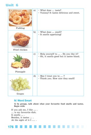 176
Unit 6
Pudding
a) – What does ... taste?
– Yummy! It tastes delicious and sweet.
Fried chicken
b) – What does ... smell?
– It smells appetizing!
Pineapple
c) – Help yourself to ... . Do you like it?
– Oh, it smells good but it tastes bland.
Grapes
d) – May I treat you to ... ?
– Thank you. How nice they smell!
IV. Word Smart
1) In groups, talk about what your favourite food smells and tastes.
Begin with:
If you ask me, I like ... .
... is my favourite dish.
It smells ... .
Besides, it tastes ... .
At the sight of it I .... .
Kalinina_AM-Sp_6eng_(138-13)_v.indd 176Kalinina_AM-Sp_6eng_(138-13)_v.indd 176 30.05.2014 12:44:4630.05.2014 12:44:46
 