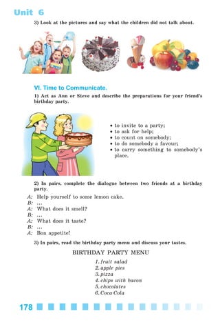 178
Unit 6
3) Look at the pictures and say what the children did not talk about.
VI. Time to Communicate.
1) Act as Ann or Steve and describe the preparations for your friend’s
birthday party.
• to invite to a party;
• to ask for help;
• to count on somebody;
• to do somebody a favour;
• to carry something to somebody’s
place.
2) In pairs, complete the dialogue between two friends at a birthday
party.
A: Help yourself to some lemon cake.
B: ...
A: What does it smell?
B: ...
A: What does it taste?
B: ...
A: Bon appetite!
3) In pairs, read the birthday party menu and discuss your tastes.
BIRTHDAY PARTY MENU
1. fruit salad
2. apple pies
3. pizza
4. chips with bacon
5. chocolates
6. Coca-Cola
Kalinina_AM-Sp_6eng_(138-13)_v.indd 178Kalinina_AM-Sp_6eng_(138-13)_v.indd 178 30.05.2014 12:44:4630.05.2014 12:44:46
 