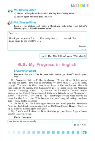 179
lesson 5
VII. Time to Listen
1) Listen to the joke and say what the boy is suffering from.
2) Listen again and role-play the joke.
VIII. Time to Write
Look at the picture and write a thank-you note after your friend’s
birthday party. Use the format below.
Dear ... .
Thank you so much for ... . The party was ... . ... tasted like ... .
Your mum is the world’s ... .
Yours,
... .
Go to Ex. 99, 100 of your Workbook
6.5. My Progress in English
I. Grammar Smart
Complete the story. Use is, have sold, tastes, go, doesn’t smell, goes,
was
My favourite dish ... 1) the hamburger. To me, it ... 2) like noth-
ing else on earth. You will be surprised to know that it ... 3) of ham,
though. The truth is that there is no ham in the hamburger, there is
ham only in its name. The hamburger got its name from the German
town of Hamburg, which ... 4) famous for its steaks. German immi-
grants to the United States treated their new friends to the “hamburger
steak”. The story ... 5) that in 1904 hamburger steaks were served on
buns for the first time. This became the usual way of eating hambur-
gers – they tasted so good!
Little by little, the hamburger became the most popular American
food. All fast-food restaurants, such as McDonald’s and Burger King, ...
6) millions of hamburgers this year.
My friends and I often ... 7) to birthday parties there. A good ham-
burger is a real treat.
Check if you can:
use tense forms correctly.
(Yes / No)
Kalinina_AM-Sp_6eng_(138-13)_v.indd 179Kalinina_AM-Sp_6eng_(138-13)_v.indd 179 30.05.2014 12:44:4630.05.2014 12:44:46
 