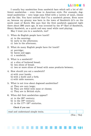 181
lesson 5
I usually buy sandwiches from sandwich bars which sell a lot of dif-
ferent sandwiches – even those in American style. For example, dog-
wood sandwiches – very large ones filled with a variety of meat, cheese
and the like. You have noticed that I’m a sandwich person. Even more
so, because my granny was born in the town of Sandwich (it’s on the
south coast of Kent). She says that the first sandwich appeared right
there about 300 years ago. It was invented by the 4th Earl of Sandwich,
Henry Sandwich, as a quick and easy meal while card playing.
May I treat you to a sandwich, too?
1. When do English people have lunch?
a) in the morning;
b) early in the afternoon;
c) late in the afternoon.
2. What do many English people have for lunch?
a) porridge;
b) bacon and eggs;
c) a sandwich.
3. What is a sandwich?
a) a slice of buttered bread;
b) two slices of bread;
c) two or more slices of bread with some products between.
4. How should you eat a sandwich?
a) with your hands;
b) with a knife and a fork;
c) with table manners.
5. What is not true about dogwood sandwiches?
a) They are very large;
b) They are filled with meat or cheese;
c) They are in British style.
6. When did first sandwiches appear?
a) in the 20th century;
b) in the 19th century;
c) in the 17th–18th centuries.
Check if you can:
read and understand simple texts.
(Yes / No)
Kalinina_AM-Sp_6eng_(138-13)_v.indd 181Kalinina_AM-Sp_6eng_(138-13)_v.indd 181 30.05.2014 12:44:4630.05.2014 12:44:46
 
