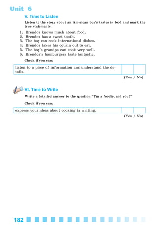 182
Unit 6
V. Time to Listen
Listen to the story about an American boy’s tastes in food and mark the
true statements.
1. Brendon knows much about food.
2. Brendon has a sweet tooth.
3. The boy can cook international dishes.
4. Brendon takes his cousin out to eat.
5. The boy’s grandpa can cook very well.
6. Brendon’s hamburgers taste fantastic.
Check if you can:
listen to a piece of information and understand the de-
tails.
(Yes / No)
VI. Time to Write
Write a detailed answer to the question “I’m a foodie, and you?”
Check if you can:
express your ideas about cooking in writing.
(Yes / No)
Kalinina_AM-Sp_6eng_(138-13)_v.indd 182Kalinina_AM-Sp_6eng_(138-13)_v.indd 182 30.05.2014 12:44:4630.05.2014 12:44:46
 