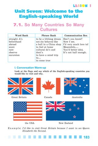 183
lesson 1
Unit Seven: Welcome to the
English-speaking World
7.1. So Many Countries So Many
Cultures
Word Bank Phrase Bank Communication Box
straight A’s
beforehand
abroad
score
rare
observe
excursion
to be a lifelong dream
not (to behave) like
a bull in a China shop
to feel at home
cultural do’s and
dont’s
to have a mind trip
to...
to come true
Don’t you know?
Now I see.
I’d very much love to!
Meanwhile,...
You’d better (do).
It’s not half enough.
I. Conversation Warm-up
Look at the flags and say which of the English-speaking countries you
would like to visit and why.
Great Britain Canada Australia
the USA New Zealand
E x a m p l e: I’d like to visit Great Britain because I want to see Queen
Elizabeth the Second.
Kalinina_AM-Sp_6eng_(138-13)_v.indd 183Kalinina_AM-Sp_6eng_(138-13)_v.indd 183 30.05.2014 12:44:4630.05.2014 12:44:46
 