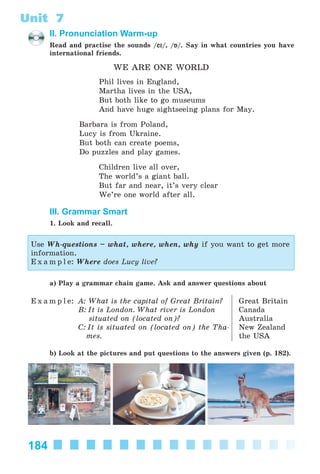 184
Unit 7
II. Pronunciation Warm-up
Read and practise the sounds /eiei/, /Á/. Say in what countries you have
international friends.
WE ARE ONE WORLD
Phil lives in England,
Martha lives in the USA,
But both like to go museums
And have huge sightseeing plans for May.
Barbara is from Poland,
Lucy is from Ukraine.
But both can create poems,
Do puzzles and play games.
Children live all over,
The world’s a giant ball.
But far and near, it’s very clear
We’re one world after all.
III. Grammar Smart
1. Look and recall.
Use Wh-questions – what, where, when, why if you want to get more
information.
E x a m p l e: Where does Lucy live?
a) Play a grammar chain game. Ask and answer questions about
E x a m p l e: A: What is the capital of Great Britain?
B: It is London. What river is London
situated on (located on)?
C: It is situated on (located on) the Tha-
mes.
Great Britain
Canada
Australia
New Zealand
the USA
b) Look at the pictures and put questions to the answers given (p. 182).
Kalinina_AM-Sp_6eng_(138-13)_v.indd 184Kalinina_AM-Sp_6eng_(138-13)_v.indd 184 30.05.2014 12:44:4730.05.2014 12:44:47
 