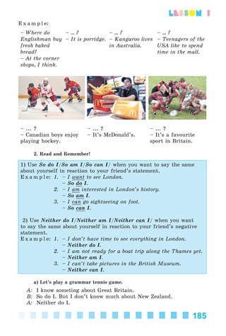 185
lesson 1
E x a m p l e:
– Where do
Englishman buy
fresh baked
bread?
– At the corner
shops, I think.
– ... ?
– It is porridge.
– ... ?
– Kangaroo lives
in Australia.
– ... ?
– Teenagers of the
USA like to spend
time in the mall.
– ... ?
– Canadian boys enjoy
playing hockey.
– ... ?
– It’s McDonald’s.
– ... ?
– It’s a favourite
sport in Britain.
2. Read and Remember!
1) Use So do I/So am I/So can I/ when you want to say the same
about yourself in reaction to your friend’s statement.
E x a m p l e: 1. – I want to see London.
– So do I.
2. – I am interested in London’s history.
– So am I.
3. – I can go sightseeing on foot.
– So can I.
2) Use Neither do I/Neither am I/Neither can I/ when you want
to say the same about yourself in reaction to your friend’s negative
statement.
E x a m p l e: 1. – I don’t have time to see everything in London.
– Neither do I.
2. – I am not ready for a boat trip along the Thames yet.
– Neither am I.
3. – I can’t take pictures in the British Museum.
– Neither can I.
a) Let’s play a grammar tennis game.
A: I know someting about Great Britain.
B: So do I. But I don’t know much about New Zealand.
A: Neither do I.
Kalinina_AM-Sp_6eng_(138-13)_v.indd 185Kalinina_AM-Sp_6eng_(138-13)_v.indd 185 30.05.2014 12:44:4730.05.2014 12:44:47
 