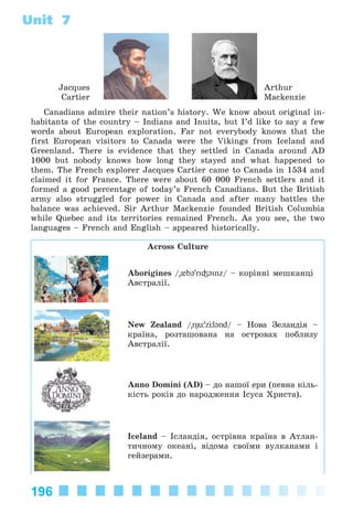 196
Unit 7
Jacques
Cartier
Arthur
Mackenzie
Canadians admire their nation’s history. We know about original in-
habitants of the country – Indians and Inuits, but I’d like to say a few
words about European exploration. Far not everybody knows that the
first European visitors to Canada were the Vikings from Iceland and
Greenland. There is evidence that they settled in Canada around AD
1000 but nobody knows how long they stayed and what happened to
them. The French explorer Jacques Cartier came to Canada in 1534 and
claimed it for France. There were about 60 000 French settlers and it
formed a good percentage of today’s French Canadians. But the British
army also struggled for power in Canada and after many battles the
balance was achieved. Sir Arthur Mackenzie founded British Columbia
while Quebec and its territories remained French. As you see, the two
languages – French and English – appeared historically.
Across Culture
Aborigines /"{b@'ri³@inz/ – êîðіííі ìåøêàíöі
Àâñòðàëії.
New Zealand /"nÊь'zЦl@nd/ – Íîâà Çåëàíäіÿ –
êðàїíà, ðîçòàøîâàíà íà îñòðîâàõ ïîáëèçó
Àâñòðàëії.
Anno Domini (AD) – äî íàøîї åðè (ïåâíà êіëü-
êіñòü ðîêіâ äî íàðîäæåííÿ Іñóñà Õðèñòà).
Iceland – Іñëàíäіÿ, îñòðіâíà êðàїíà â Àòëàí-
òè÷íîìó îêåàíі, âіäîìà ñâîїìè âóëêàíàìè і
ãåéçåðàìè.
Kalinina_AM-Sp_6eng_(138-13)_v.indd 196Kalinina_AM-Sp_6eng_(138-13)_v.indd 196 14.06.2014 14:34:0014.06.2014 14:34:00
 