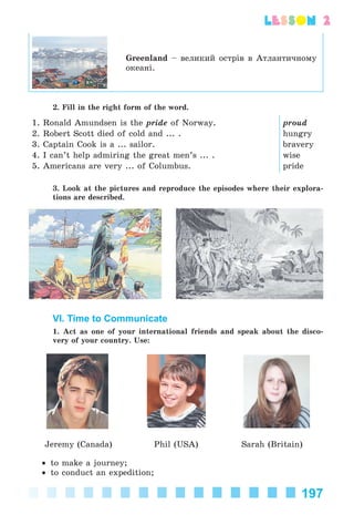 197
lesson 2
Greenland – âåëèêèé îñòðіâ â Àòëàíòè÷íîìó
îêåàíі.
2. Fill in the right form of the word.
1. Ronald Amundsen is the pride of Norway.
2. Robert Scott died of cold and ... .
3. Captain Cook is a ... sailor.
4. I can’t help admiring the great men’s ... .
5. Americans are very ... of Columbus.
proud
hungry
bravery
wise
pride
3. Look at the pictures and reproduce the episodes where their explora-
tions are described.
VI. Time to Communicate
1. Act as one of your international friends and speak about the disco-
very of your country. Use:
Jeremy (Canada) Phil (USA) Sarah (Britain)
• to make a journey;
• to conduct an expedition;
Kalinina_AM-Sp_6eng_(138-13)_v.indd 197Kalinina_AM-Sp_6eng_(138-13)_v.indd 197 14.06.2014 14:18:4614.06.2014 14:18:46
 