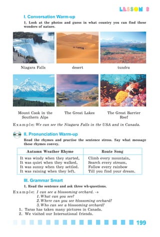 199
lesson 3
I. Conversation Warm-up
1. Look at the photos and guess in what country you can find these
wonders of nature.
Niagara Falls desert tundra
Mount Cook in the
Southern Alps
The Great Lakes The Great Barrier
Reef
E x a m p l e: We can see the Niagara Falls in the USA and in Canada.
II. Pronunciation Warm-up
Read the rhymes and practise the sentence stress. Say what message
these rhymes convey.
Autumn Weather Rhyme Route Song
It was windy when they started,
It was quiet when they walked,
It was sunny when they settled.
It was raining when they left.
Climb every mountain,
Search every stream,
Follow every rainbow
Till you find your dream.
III. Grammar Smart
1. Read the sentence and ask three wh-questions.
E x a m p l e: I can see a blossoming orchard. →
1. What can you see?
2. Where can you see blossoming orchard?
3. Who can see a blossoming orchard?
1. Taras has taken many pictures in Canada.
2. We visited our International friends.
Kalinina_AM-Sp_6eng_(138-13)_v.indd 199Kalinina_AM-Sp_6eng_(138-13)_v.indd 199 30.05.2014 12:44:4930.05.2014 12:44:49
 