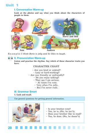 20
Unit 1
I. Conversation Warm-up
Look at the photos and say what you think about the characters of
people in them.
E x a m p l e: I think Boris is jolly and he likes to laugh.
II. Pronunciation Warm-up
Listen and practise the rhythm. Say which of these character traits you
have.
CHARACTER CHANT
– Are you kind or unkind?
– Lazy or hard-working?
– Are you friendly or unfriendly?
– Do you enjoy talking?
– They say I am serious.
– At times I’m cute.
– Very often I’m jolly.
– But I’m never rude.
III. Grammar Smart
1. Look and recall.
Use general questions for getting general information.
– Is your brother cute?
– Yes, he is. (No, he isn’t).
– Does your brother like to read?
– Yes, he does. (No, he doesn’t)
Boris
Ann Andrew
Olha
Steve and Bob
Kalinina_AM-Sp_6eng_(138-13)_v.indd 20Kalinina_AM-Sp_6eng_(138-13)_v.indd 20 30.05.2014 12:44:2230.05.2014 12:44:22
 