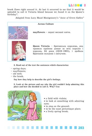 203
lesson 3
brook flows right around it. At last it occurred to me that it would be
splendid to call it Victoria Island because we found it on the Queen’s
birthday”.
Adapted from Lucy Maud Montgomery’s “Anne of Green Gables”
Across Culture
mayflowers – ïåðøі âåñíÿíі êâіòè.
Queen Victoria – áðèòàíñüêà êîðîëåâà, ÿêà
ïðàâèëà êðàїíîþ äîâøå çà âñіõ êîðîëіâ і
êîðîëåâ, 64 ðîêè (1819–1901), і çðîáèëà
Áðèòàíіþ ñèëüíîþ і êâіòó÷îþ.
2. Read out of the text the sentences which characterize:
– spring days;
– mayflowers;
– old well;
– the brook.
Say how they help to describe the girl’s feelings.
3. Look at the picture and say why the girl couldn’t help admiring this
place and how she decided to call it. Why? Use:
• a field with violets;
• to look at something with admiring
eyes;
• to step on the ground;
• to be the most picturesque place;
• a lively spring brook.
Kalinina_AM-Sp_6eng_(138-13)_v.indd 203Kalinina_AM-Sp_6eng_(138-13)_v.indd 203 30.05.2014 12:44:5030.05.2014 12:44:50
 