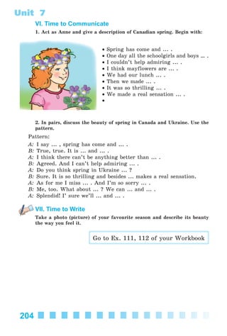 204
Unit 7
VI. Time to Communicate
1. Act as Anne and give a description of Canadian spring. Begin with:
• Spring has come and ... .
• One day all the schoolgirls and boys … .
• I couldn’t help admiring ... .
• I think mayflowers are ... .
• We had our lunch ... .
• Then we made ... .
• It was so thrilling ... .
• We made a real sensation ... .
•
2. In pairs, discuss the beauty of spring in Canada and Ukraine. Use the
pattern.
Pattern:
A: I say ... , spring has come and ... .
B: True, true. It is ... and ... .
A: I think there can’t be anything better than ... .
B: Agreed. And I can’t help admiring ... .
A: Do you think spring in Ukraine ... ?
B: Sure. It is so thrilling and besides ... makes a real sensation.
A: As for me I miss ... . And I’m so sorry ... .
B: Me, too. What about ... ? We can ... and ... .
A: Splendid! I’ sure we’ll ... and ... .
VII. Time to Write
Take a photo (picture) of your favourite season and describe its beauty
the way you feel it.
Go to Ex. 111, 112 of your Workbook
Kalinina_AM-Sp_6eng_(138-13)_v.indd 204Kalinina_AM-Sp_6eng_(138-13)_v.indd 204 14.06.2014 14:20:1614.06.2014 14:20:16
 