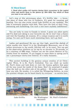 207
lesson 4
IV. Word Smart
1. Read what guides tell tourists during their excursions in the capital
cities and match them to the photos (p. 204–205). Say which of them
you want to see and why.
Let’s stop at this picturesque place. It’s Griffin lake – a favou-
rite place of those who live in Canberra. It’s good for canoeing and
boating. You can also cruise round Lake Griffin on any weekday. The
lake is extremely popular with kids. They have the time of their lives,
swimming and sunbathing. Can such a rest leave anybody indifferent?
You are lucky to come to Canada in winter. I guess you adore sports
and I’m dead sure skiing is your favourite one. So we won’t lose a chance
and visit the Canadian ski museum. It’s a unique museum and it is worth
seeing. I’m sure you’ll learn much interesting there. Let’s go then!
Ladies and gentlemen! Do you see that high, pencil-like obelisk of
white marble over there? It is the Washington Monument, one of the
tallest structures in the world, 555-feet tall, to be exact. You can get
to the observation platform on its top by an elevator in 70 seconds, or
by a stairway of 898 steps. Visitors can see the entire District of Co-
lumbia from its windows. If you happen to come there in spring you’ll
see a picturesque cherry-tree festival. It’s really fantastic.
This ancient building is the genious unique creation of sir Chris-
topher Wren. It is St. Paul’s Cathedral. You can climb up inside
St. Paul’s dome and look down or visit the famous gallery that goes
all the way round the inside of the dome. Don’t be surprised if people
close the wall on the other side of the gallery – 32 meters away – can
hear you talk. No wonder, it is called the Whispering Gallery, as even
the quietest whisper can be heard dearly by everyone – no secrets here.
Lake Griffin the Washington
monument
St. Paul’s Cathedral
Kalinina_AM-Sp_6eng_(138-13)_v.indd 207Kalinina_AM-Sp_6eng_(138-13)_v.indd 207 30.05.2014 12:44:5130.05.2014 12:44:51
 