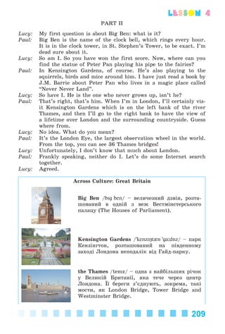 209
lesson 4
PART II
Lucy: My first question is about Big Ben: what is it?
Paul: Big Ben is the name of the clock bell, which rings every hour.
It is in the clock tower, in St. Stephen’s Tower, to be exact. I’m
dead sure about it.
Lucy: So am I. So you have won the first score. Now, where can you
find the statue of Peter Pan playing his pipe to the fairies?
Paul: In Kensington Gardens, of course. He’s also playing to the
squirrels, birds and mice around him. I have just read a book by
J.M. Barrie about Peter Pan who lives in a magic place called
“Never Never Land”.
Lucy: So have I. He is the one who never grows up, isn’t he?
Paul: That’s right, that’s him. When I’m in London, I’ll certainly vis-
it Kensington Gardens which is on the left bank of the river
Thames, and then I’ll go to the right bank to have the view of
a lifetime over London and the surrounding countryside. Guess
where from.
Lucy: No idea. What do you mean?
Paul: It’s the London Eye, the largest observation wheel in the world.
From the top, you can see 36 Thames bridges!
Lucy: Unfortunately, I don’t know that much about London.
Paul: Frankly speaking, neither do I. Let’s do some Internet search
together.
Lucy: Agreed.
Across Culture: Great Britain
Big Ben /bIg ben/ – âåëè÷åçíèé äçâіí, ðîçòà-
øîâàíèé â îäíіé ç âåæ Âåñòìіíñòåðñüêîãî
ïàëàöó (The Houses of Parliament).
Kensington Gardens /'kenzIŋt{n 'ga:dnz/ – ïàðê
Êåíçіíãòîí, ðîçòàøîâàíèé íà ïіâäåííîìó
çàõîäі Ëîíäîíà íåïîäàëіê âіä Ãàéä-ïàðêó.
the Thames /temz/ – îäíà ç íàéáіëüøèõ ðі÷îê
ó Âåëèêіé Áðèòàíії, ÿêà òå÷å ÷åðåç öåíòð
Ëîíäîíà. Її áåðåãè ç’єäíóþòü, çîêðåìà, òàêі
ìîñòè, ÿê London Bridge, Tower Bridge and
Westminster Bridge.
Kalinina_AM-Sp_6eng_(138-13)_v.indd 209Kalinina_AM-Sp_6eng_(138-13)_v.indd 209 30.05.2014 12:44:5130.05.2014 12:44:51
 