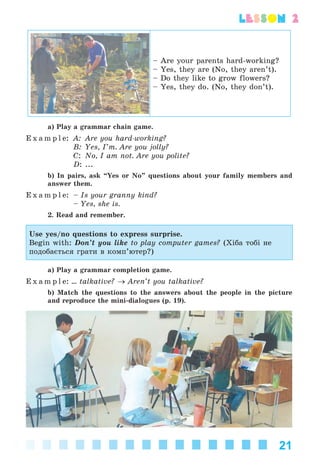 21
lesson 2
– Are your parents hard-working?
– Yes, they are (No, they aren’t).
– Do they like to grow flowers?
– Yes, they do. (No, they don’t).
a) Play a grammar chain game.
E x a m p l e: A: Are you hard-working?
B: Yes, I’m. Are you jolly?
C: No, I am not. Are you polite?
D: ...
b) In pairs, ask “Yes or No” questions about your family members and
answer them.
E x a m p l e: – Is your granny kind?
– Yes, she is.
2. Read and remember.
Use yes/no questions to express surprise.
Begin with: Don’t you like to play computer games? (Õіáà òîáі íå
ïîäîáàєòüñÿ ãðàòè â êîìï’þòåð?)
a) Play a grammar completion game.
E x a m p l e: ... talkative? → Aren’t you talkative?
b) Match the questions to the answers about the people in the picture
and reproduce the mini-dialogues (p. 19).
Kalinina_AM-Sp_6eng_(138-13)_v.indd 21Kalinina_AM-Sp_6eng_(138-13)_v.indd 21 30.05.2014 12:44:2330.05.2014 12:44:23
 