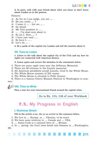 211
lesson 5
2. In pairs, talk with your friend about what you know or don’t know
about London as in the pattern.
Pattern:
A: As far as I can judge, you are ... .
B: Do you really ... ?
A: I mean it ... . Let me ... .
B: Go ahead.
A: My first question is ... .
B: ... . I’m dead sure about it.
A: So am I. Now, ... ?
B: I have just read ... .
A: So have I. ... .
B: Let’s do ... .
3. Be a guide of the capital city London and tell the tourists about it.
VII. Time to Listen
1. Listen to the talk about the capital city of the USA and say how its
sights are connected with American history.
2. Listen again and correct the mistakes in the statements below.
1. There are many apple trees near the Jefferson Memorial.
2. There are 56 columns in the Lincoln memorial.
3. All American presidents except Lincoln, lived in the White House.
4. The White House consists of 321 rooms.
5. The White House is situated in Fifth Avenue.
6. There is a famous Cherry Blossom Festival in Washington in sum-
mer.
VIII. Time to Write
Plan a tour for your international friend around the capital cities.
Go to Ex. 115, 116 of your Workbook
7.5. My Progress in English
I. Grammar Smart
Fill in the article a/an, the or no article in the sentences below.
1. We live in ... Europe, in ... Ukraine, to be exact.
2. We have some relatives in ... Canada and ... USA.
3. ... James Cook is a national hero of ... Britain.
4. In ... spring, the fruit trees break into blossom in ...Washington,
DC.
Kalinina_AM-Sp_6eng_(138-13)_v.indd 211Kalinina_AM-Sp_6eng_(138-13)_v.indd 211 30.05.2014 12:44:5130.05.2014 12:44:51
 