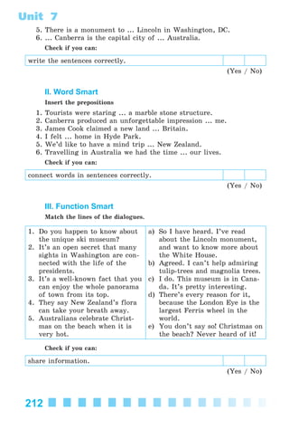 212
Unit 7
5. There is a monument to ... Lincoln in Washington, DC.
6. ... Canberra is the capital city of ... Australia.
Check if you can:
write the sentences correctly.
(Yes / No)
II. Word Smart
Insert the prepositions
1. Tourists were staring ... a marble stone structure.
2. Canberra produced an unforgettable impression ... me.
3. James Cook claimed a new land ... Britain.
4. I felt ... home in Hyde Park.
5. We’d like to have a mind trip ... New Zealand.
6. Travelling in Australia we had the time ... our lives.
Check if you can:
connect words in sentences correctly.
(Yes / No)
III. Function Smart
Match the lines of the dialogues.
1. Do you happen to know about
the unique ski museum?
2. It’s an open secret that many
sights in Washington are con-
nected with the life of the
presidents.
3. It’s a well-known fact that you
can enjoy the whole panorama
of town from its top.
4. They say New Zealand’s flora
can take your breath away.
5. Australians celebrate Christ-
mas on the beach when it is
very hot.
a) So I have heard. I’ve read
about the Lincoln monument,
and want to know more about
the White House.
b) Agreed. I can’t help admiring
tulip-trees and magnolia trees.
c) I do. This museum is in Cana-
da. It’s pretty interesting.
d) There’s every reason for it,
because the London Eye is the
largest Ferris wheel in the
world.
e) You don’t say so! Christmas on
the beach? Never heard of it!
Check if you can:
share information.
(Yes / No)
Kalinina_AM-Sp_6eng_(138-13)_v.indd 212Kalinina_AM-Sp_6eng_(138-13)_v.indd 212 30.05.2014 12:44:5130.05.2014 12:44:51
 