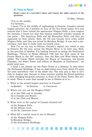 213
lesson 5
IV. Time to Read
Read a part of a traveller’s diary and choose the right answers to the
questions.
15 May, Ottawa
“I’m in the middle,
I’m between...
I mean, I’m in the middle of sightseeing in Ontario, Canada’s second
largest province. As it borders on four of the five Great Lakes. It’s only
natural that I have visited the spectacular Niagara Falls, a true magnet
for tourists. I found out that this famous waterfall actually consists of
two parts – The American Falls and the Horseshoe Falls, and they are
separated by Goat Island. Both the US and Canada have cities called
Niagara Falls, and they are joined by Rainbow Bridge. It was such a pic-
turesque view that it really took my breath away.
Now I’m on my way to Ottawa, Canada’s capital city which is also
in Ontario. By the way, across the Ottawa River is its twin city, Hull,
in the province of Quebec. I’m looking forward to seeing the Parliament
Buildings. “Prince of Wales (Edward VII) laid the first stone of the
Center Block in the 19th century, then the East and West blocks were
added. The Center Block includes the House of Commons, the Senate
Chamber, the Peace Tower and offices of Members of Parliament”, my
guide book says.
I think I can already see the Peace Tower at a distance. It rises above
the Parliament Buildings. It has an observation area, from which I’ll enjoy
the most marvellous view of the whole city. The only pity is that it isn’t
July or August now, because in those summer months the Guard performs
a daily changing-the-guard ceremony in front of the Peace Tower. But nev-
er mind. There is more than enough to see in Ottawa as it is...
1. What is the second largest province in Canada?
a) Quebec; b) Ontario; c) Vancouver.
2. Where can you see the Niagara Falls?
a) in the USA and in Canada;
b) in Canada and Brazil;
c) in the USA and Mexico.
3. What river is the capital of Canada situated on?
a) the Niagara Falls.
b) the Ottawa river.
c) the St. Laurence river.
4. What did a tourist want to see in Ottawa?
a) the Niagara Falls;
b) Rainbow Bridge;
c) the Parliament Buildings.
Kalinina_AM-Sp_6eng_(138-13)_v.indd 213Kalinina_AM-Sp_6eng_(138-13)_v.indd 213 30.05.2014 12:44:5130.05.2014 12:44:51
 