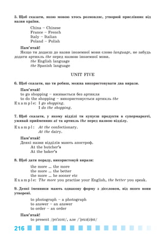 216
5. Ùîá ñêàçàòè, ÿêîþ ìîâîþ õòîñü ðîçìîâëÿє, óòâîðþé ïðèñëіâíèê âіä
íàçâè êðàїíè.
China – Chinese
France – French
Italy – Italian
Poland – Polish
Ïàì’ÿòàé!
ßêùî òè äîäàєø äî íàçâè іíîçåìíîї ìîâè ñëîâî language, íå çàáóäü
äîäàòè àðòèêëü the ïåðåä íàçâîþ іíîçåìíîї ìîâè.
the English language
the Spanish language
UNIT FIVE
6. Ùîá ñêàçàòè, ùî òè ðîáèø, ìîæíà âèêîðèñòîâóâàòè äâà âèðàçè.
Ïàì’ÿòàé!
to go shopping – âæèâàєòüñÿ áåç àðòèêëÿ
to do the shopping – âèêîðèñòîâóєòüñÿ àðòèêëü the
E x a m p l e: I go shopping.
I do the shopping.
7. Ùîá ñêàçàòè, ó ÿêîìó âіääіëі òè êóïóєø ïðîäóêòè â ñóïåðìàðêåòі,
óæèâàé ïðèéìåííèê at òà àðòèêëü the ïåðåä íàçâîþ âіääіëó.
E x a m p l : At the confectionary.
At the dairy.
Ïàì’ÿòàé!
Äåÿêі íàçâè âіääіëіâ ìàþòü àïîñòðîô.
At the butcher’s
At the baker’s
8. Ùîá äàòè ïîðàäó, âèêîðèñòîâóé âèðàçè:
the more … the more
the more … the better
the more … he sooner etc
E x a m p l e: The more you practise your English, the better you speak.
9. Äåÿêі іìåííèêè ìàþòü îäíàêîâó ôîðìó ç äієñëîâîì, âіä ÿêîãî âîíè
óòâîðåíі.
to photograph – a photograph
to answer – an answer
to order – an order
Ïàì’ÿòàé!
to present /pri'zent/, àëå / 'prez(ə)nt/
Kalinina_AM-Sp_6eng_(138-13)_v.indd 216Kalinina_AM-Sp_6eng_(138-13)_v.indd 216 30.05.2014 12:44:5230.05.2014 12:44:52
 