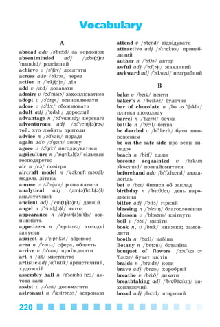 220
A
abroad adv /ə’br d/ çà êîðäîíîì
absentminded adj /"{bs(ə)nt
’maIndId/ ðîçñіÿíèé
achieve v /ə’ v/ äîñÿãàòè
across adv /ə’krOs/ ÷åðåç
action n /'{kʃ(ə)n/ äіÿ
add v /{d/ äîäàâàòè
admire v /əd’maIə/ çàõîïëþâàòèñÿ
adopt v /ə’dÁpt/ âñèíîâëþâàòè
adore v /ə’d / îáîæíþâàòè
adult adj /'{dölt/ äîðîñëèé
advantage n /@d'v¸ntI³/ ïåðåâàãà
adventurous adj /@d’ven (ə)r@s/
òîé, õòî ëþáèòü ïðèãîäè
advice n /@d’vaIs/ ïîðàäà
again adv /@’geIn/ çíîâó
agree v /ə’grЦ/ ïîãîäæóâàòèñÿ
agriculture n /'{grIköl @/ ñіëüñüêå
ãîñïîäàðñòâî
air n /eə/ ïîâіòðÿ
aircraft model n /'e@kr¸ft m@Udl/
ìîäåëü ëіòàêà
amuse v /@'mjьz/ ðîçâàæàòèñÿ
analytical adj /"{n(ə)'lItIk(ə)l/
àíàëіòè÷íèé
ancient adj /’eIn(t)ʃ(ə)nt/ äàâíіé
angel n /’eIn³(ə)l/ ÿíãîë
appearance n /ə’pI@r(@)n(t)s/ çîâ-
íіøíіñòü
appetizers n /’{pItaIzə/ õîëîäíі
çàêóñêè
apricot n /’eIprIk@t/ àáðèêîñ
area n /’e@rIə/ ñôåðà, îáëàñòü
arrive v /ə’raIv/ ïðèїæäæàòè
art n /¸t/ ìèñòåöòâî
artistic adj /¸’tIstIk/ àðòèñòè÷íèé,
õóäîæíіé
assembly hall n /ə’semblI h l/ àê-
òîâà çàëà
assist v /ə’sIst/ äîïîìàãàòè
astronaut n /’{str@n t/ àñòðîíàâò
attend v /ə’tend/ âіäâіäóâàòè
attractive adj /ə’tr{ktIv/ ïðèâàá-
ëèâèé
author n /’ T@/ àâòîð
awful adj /’ f(@)l/ æàõëèâèé
awkward adj /’ kw@d/ íåçãðàáíèé
B
bake v /beIk/ ïåêòè
baker’s n /’beIkəz/ áóëî÷íà
bar of chocolate n /b¸ @v ' Бklit/
ïëèòêà øîêîëàäó
barrel n /’b{rəl/ áî÷êà
battle n /’b{tl/ áèòâà
be dazzled v /bi’d{zlt/ áóòè çàâî-
ðîæåíèì
be on the safe side ïðî âñÿê âè-
ïàäîê
beach n /b / ïëÿæ
become acquainted v /bI'köm
@'kweIntId/ ïîçíàéîìèòèñÿ
beforehand adv /bI'f h{nd/ çàçäà-
ëåãіäü
bet v /bet/ áèòèñÿ îá çàêëàä
birthday n /’bÆ:θdeI/ äåíü íàðî-
äæåííÿ
bitter adj /’bIt@/ ãіðêèé
blessing n /’blesIŋ/ áëàãîñëîâåííÿ
blossom v /’blÁsəm/ êâіòíóòè
boil v /bOIl/ êèïіòè
book n, v /bьk/ êíèæêà; çàìîâ-
ëÿòè
booth n /bьθ/ êàáіíà
Botany n /’bÁt@nI/ áîòàíіêà
bouquet of flowers /bəʋ'keI @v
'flaʋəz/ áóêåò êâіòіâ
braids n /breIdz/ êîñè
brave adj /breIv/ õîðîáðèé
breathe v /br D/ äèõàòè
breathtaking adj /’breT"teIkIŋ/ çà-
õîïëþþ÷èé
broad adj /br d/ øèðîêèé
Vocabulary
Kalinina_AM-Sp_6eng_(138-13)_v.indd 220Kalinina_AM-Sp_6eng_(138-13)_v.indd 220 30.05.2014 12:44:5230.05.2014 12:44:52
 