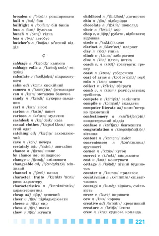221
broaden v /’br dn/ ðîçøèðþâàòè
bull n /bUl/ áèê
bullfight n /’bUlfaIt/ áіé áèêіâ
bun n /bön/ áóëî÷êà
bunch n /bön / ãіëêà
bus n /bös/ àâòîáóñ
butcher’s n /’bU @z/ ì’ÿñíèé âіä-
äіë
C
cabbage n /’k{bI³/ êàïóñòà
cabbage rolls n /’k{bI³ rəUlz/ ãî-
ëóáöі
calculate v /’k{lkjuleIt/ ïіäðàõîâó-
âàòè
calm adj /k¸m/ ñïîêіéíèé
camera n /’k{m(ə)rə/ ôîòîàïàðàò
can n /k{n/ ìåòàëåâà áàíî÷êà
candy n /’kendi/ öóêåðêà-ëüîäÿ-
íèê
cart n /k¸t/ âіçîê
carton n /’k¸tn/ ïàêåò
cartoon n /kə’tьn/ ìóëüòèê
cashdesk n /k{S desk/ êàñà
casual clothes /’k{ZU@l kl@Uz/ ïðî-
ñòèé îäÿã
catching adj /’k{ Iŋ/ çàõîïëþþ-
÷èé
cave n /keIv/ ïå÷åðà
certainly adv /’sÆ:tnli/ çâè÷àéíî
chance n / {ns/ øàíñ
by chance adv âèïàäêîâî
change v / eIn³/ çìіíþâàòè
changeable adj /’ eIn³@b(@)l/ ìіí-
ëèâèé
channel n /’ {nl/ êàíàë
character traits /’k{rIkt@ 'treIts/
ðèñè õàðàêòåðó
characteristics n /’k{rIkt@'rIstIks/
õàðàêòåðèñòèêa
cheap adj / p/ äåøåâèé
cheer v / I@/ ïіäáàäüîðþâàòè
cheese n / z/ ñèð
chess n / es/ øàõè
chew v / ь/ æóâàòè
childhood n /’ aIldhUd/ äèòèíñòâî
chin n / in/ ïіäáîðіääÿ
chocolate n /’ Oklit/ øîêîëàä
choir n /’kwaI@/ õîð
chop v, n / Бp/ ðóáàòè, âіäáèâàòè;
âіäáèâíà
circle n /’sÆ:k(@)l/êîëî
clarinet n /kl{rI'net/ êëàðíåò
clay n /kleI/ ãëèíà
climb v /klaIm/ çàáèðàòèñÿ
clue n /klь/ êëþ÷, íèòêà
coach v, n /kəU / òðåíóâàòè; òðå-
íåð
coast n /k@Ust/ óçáåðåææÿ
coat of arms n /k@Ut əv ¸mz/ ãåðá
coin n /kOIn/ ìîíåòa
collect v /k@'lekt/ çáèðàòè
comb v, n /k@Um/ ðîç÷іñóâàòèñÿ;
ãðåáіíåöü
compete v /k@m'p t/ çàêіí÷èòè
compile v /k@m'paIl/ ñêëàäàòè
computer literate adj êîìï’þòåð-
íî ãðàìîòíèé
confectionery n /k@n'fekʃ@n(@)ri/
êîíäèòåðñüêèé âіääіë
confuse v /k@n'fjьz/ áåíòåæèòè
congratulation n /k@ngr{tju’leIʃ(@)n/
âіòàííÿ
content n /’kÁntent/ çìіñò
conveniences n /k@n'v nI@nsIz/
çðó÷íîñòі
corner n /’k n@/ êóòîê
correct v /k@'rekt/ âèïðàâëÿòè
cost v /kÁst/ êîøòóâàòè
cottage n /’kÁtI³/ ëіòíіé áóäèíî-
÷îê
counter n /’kaUnt@/ ïðèëàâîê
countryman n /köntrIm@n/ ñïіââіò-
÷èçíèê
courage n /’körI³/ âіäâàãà, ñìіëè-
âіñòü
cover v /’köv@/ âêðèâàòè
cow n /kaU/ êîðîâà
creative adj /krI'eItIv/ êðåàòèâíèé
creature n /’kr @/ іñòîòà
crew n /krь/ ñóäíîâà êîìàíäà
Kalinina_AM-Sp_6eng_(138-13)_v.indd 221Kalinina_AM-Sp_6eng_(138-13)_v.indd 221 30.05.2014 12:44:5230.05.2014 12:44:52
 