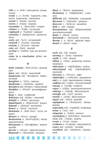 222
crib v, n /krIb/ ñïèñóâàòè; øïàð-
ãàëêà
croak v, n /kr@Uk/ êàðêàòè, êâà-
êàòè; êàðêàííÿ, êâàêàííÿ
crowd n /kraUd/ íàòîâï
crown n /kraUn/ êîðîíà
cucumber n /’kjьkömb@/ îãіðîê
culture n /’köl ə/ êóëüòóðà
cupboard n /’köpb@d/ ñåðâàíò
curiosity n /kjU(@)rIəsIti/ äîïèòëè-
âіñòü
curly adj /’kÆ:li/ êó÷åðÿâèé
custard n /’köstəd/ ïіäëèâà
custom n /’köstəm/ çâè÷àé
cute adj /k'jьt/ ìèëèé
cycling n /’saIkliŋ/ їçäà íà âåëîñè-
ïåäі
come to a conclusion äіéòè âè-
ñíîâêó
D
daily routine /’deIli rь't n/ ðåæèì
äíÿ
dairy adj /’de@ri/ ìîëî÷íèé
dangerous adj /’deIn³@r@s/ íåáåç-
ïå÷íèé
daughter n /’d t@/ äîíüêà
daydream v /’deIdr m/ ìðіÿòè
deceptive adj /dI'septIv/ îìàíëèâèé
decipher v /dI'saIf@/ ðîçøèôðîâó-
âàòè
deep v /d p/ ãëèáîêèé
delicious adj /dI'liʃ@s/ ñìà÷íèé
delight n /dI'laIt/ íàñîëîäà
department n /dI'p¸tm@nt/ âіääіë
depend v /dI'pend/ çàëåæàòè
desert n /’dez@t/ ïóñòåëÿ
deskmate n /desk 'meIt/ ñóñіä ïî
ïàðòі
dessert n /dI'zÆ:t/ äåñåðò
destination n /destI'ne'ʃ(@)n/ ìіñöå
ïðèçíà÷åííÿ
detergents n /dI'tÆ:³(@)nts/ ìèþ÷і
çàñîáè
devote v /dI'v@Ut/ ïðèñâÿ÷óâàòè
diamond n /’daI@m@nd/ äіàìàíò
diary n /’daI@ri/ ùîäåííèê
dictionary n /’dIkʃ(@)n(@)ri/ ñëîâ-
íèê
difficult adj /’dIfIk(@)lt/ ñêëàäíèé
discount n /’dIskaUnt/ çíèæêà
discover v /’dIs'köv@/ âèíàéòè
dish n /dIʃ/ ñòðàâà
documentary adj /dOkju'ment(@)ri
äîêóìåíòàëüíèé
dome n /dəUm/ êóïîë
download v /’daUn"l@Ud/ ñêà÷àòè
dream v, n /dr m/ ìðіÿòè; ìðіÿ
dwarf n /dw f/ ãíîì
E
each adj / / êîæåí
earring n /’I@rIŋ/ ñåðåæêà
earth n /Æ:θ/ çåìëÿ
editor n /’edIt@/ ðåäàêòîð ãàçåòè,
æóðíàëó
education n /edju'keiʃ(@)n/ îñâіòà
educational adj /edju'keIʃ(@)n@l/
îñâіòíіé
elevator n /’elIveIt@/ ëіôò
embroider v /Im'brOIdə/ âèøèâàòè
end v, n /end/ çàêіí÷óâàòè; êіíåöü
endless adj /’endlIs/ íåñêіí÷åííèé
energy n /’en@³i/ åíåðãіÿ
enjoy v /In'³OI/ íàñîëîäæóâàòèñÿ
enlarge v /In'l¸³/ çáіëüøóâàòè
enough adv /I'nöf/ äîñèòü
enrich v /In'rI / çáàãà÷óâàòè
equal adj /’ kw@l/ ðіâíèé
equipment n /I'kwIpm@nt/ îáëàä-
íàííÿ
especially adv /I'speʃ(@)li/ îñîáëèâî
essay n /’eseI/ åñå
etiquette n /’etIk@t/ åòèêåò
eucalyptus n /jьk@'lIpt@s/ åâêàëіïò
even adv /’ v(@)n/ íaâіòü
event n /I'vent/ ïîäіÿ
evidence n /’evId(@)ns/ âіðîãіäíіñòü
exact adj /Ig'z{kt/ òî÷íèé
excellent adj /’eks(@)l@nt/ âіäìіí-
íèé
Kalinina_AM-Sp_6eng_(138-13)_v.indd 222Kalinina_AM-Sp_6eng_(138-13)_v.indd 222 30.05.2014 12:44:5230.05.2014 12:44:52
 