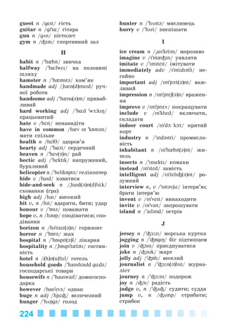 224
guest n /gest/ ãіñòü
guitar n /gi't¸/ ãіòàðà
gun n /gön/ ïіñòîëåò
gym n /³Im/ ñïîðòèâíèé çàë
H
habit n /’h{bIt/ çâè÷êà
halfway /’h¸fweI/ íà ïîëîâèíі
øëÿõó
hamster n /’h{mst@/ õîì’ÿê
handmade adj /"h{n(d)meId/ ðó÷-
íîї ðîáîòè
handsome adj /’h{ns(@)m/ ïðèâàá-
ëèâèé
hard working adj /’h¸d 'wÆ:kiŋ/
ïðàöüîâèòèé
hate v /heIt/ íåíàâèäіòè
have in common /h{v In 'kÁm@n/
ìàòè ñïіëüíå
health n /helT/ çäîðîâ’ÿ
hearty adj /’h¸ti/ ñåðäå÷íèé
heaven n /’hev(@)n/ ðàé
hectic adj /’hektIk/ íàïðóæåíèé,
áóðõëèâèé
helicopter n /’helikБpt@/ ãåëіêîïòåð
hide v /haId/ õîâàòèñÿ
hide-and-seek n /"haId(@)n(d)'s k/
ñõîâàíêè (ãðà)
high adj /haI/ âèñîêèé
hit v, n /hIt/ âäàðÿòè, áèòè; óäàð
honour v /’Án@/ ïîâàæàòè
hope v, n /h@Up/ ñïîäіâàòèñÿ; ñïî-
äіâàííÿ
horizon n /h@'raIz(@)n/ ãîðèçîíò
horror n /’hБr@/ æàõ
hospital n /’hБspIt(@)l/ ëіêàðíÿ
hospitality n /"hБspI't{l@tI/ ãîñòèí-
íіñòü
hotel n /(h)@(u)'tel/ ãîòåëü
household goods /’haUsh@uld gьdz/
ãîñïîäàðñüêі òîâàðè
housewife n /’hauswaif/ äîìîãîñïî-
äàðêà
however /haU'ev@/ îäíàê
huge n adj /hjь³/ âåëè÷åçíèé
hunger /’höŋg@/ ãîëîä
hunter n /’hönt@/ ìèñëèâåöü
hurry v /’höri/ ïîñïіøàòè
I
ice cream n /"aIs'kr m/ ìîðîçèâî
imagine v /I'm{³In/ óÿâëÿòè
imitate v /’ImIteIt/ іìіòóâàòè
immediately adv /I'm dI@tli/ íå-
ãàéíî
important adj /Im'p t(@)nt/ âàæ-
ëèâèé
impression n /Im'preʃ(@)n/ âðàæåí-
íÿ
improve v /Im'prьv/ ïîêðàùóâàòè
include v /In'klьd/ âêëþ÷àòè,
ñêëàäàòè
indoor court /In'd k t/ êðèòèé
êîðò
industry n /’Ind@stri/ ïðîìèñëî-
âіñòü
inhabitant n /In'h{bIt(@)nt/ æè-
òåëü
insects n /’Insekts/ êîìàõè
instead /In'sted/ çàìіñòü
intelligent adj /In'telI³(@)nt/ ðî-
çóìíèé
interview n, v /’Int@vjь/ іíòåðâ’þ;
áðàòè іíòåðâ’þ
invent v /In'vest/ âèíàõîäèòè
invite v /In'vaIt/ çàïðîøóâàòè
island n /’ail@nd/ îñòðіâ
J
jersey n /’³Æ:zI/ ìîðñüêà êóðòêà
jogging n /’³ÁgIŋ/ áіã ïіäòþïöåì
join v /³OIn/ ïðèєäíóâàòèñÿ
joke n /³@Uk/ æàðò
jolly adj /’³ÁlI/ âåñåëèé
journalist n /’³Æ:n(@)lIst/ æóðíà-
ëіñò
journey n /’³Æ:nI/ ïîäîðîæ
joy n /³OI/ ðàäіñòü
judge v, n /’³ö³/ ñóäèòè; ñóääÿ
jump v, n /³ömp/ ñòðèáàòè;
ñòðèáîê
Kalinina_AM-Sp_6eng_(138-13)_v.indd 224Kalinina_AM-Sp_6eng_(138-13)_v.indd 224 30.05.2014 12:44:5230.05.2014 12:44:52
 
