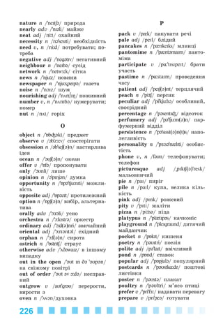 226
nature n /’neItʃ@/ ïðèðîäà
nearly adv /’nI@li/ ìàéæå
neat adj /n t/ îõàéíèé
necessity n /n@’sesIti/ íåîáõіäíіñòü
need v, n /n d/ ïîòðåáóâàòè; ïî-
òðåáà
negative adj /’neg@tIv/ íåãàòèâíèé
neighbour n /’neIb@/ ñóñіä
network n /’netwÆ:k/ ñіòêà
news n /’njьz/ íîâèíè
newspaper n /’njьs"peip@/ ãàçåòà
noise n /’nOIz/ øóì
nourishing adj /’nörI∫Iŋ/ ïîæèâíèé
number v, n /’nömbə/ íóìåðóâàòè;
íîìåð
nut n /nöt/ ãîðіõ
O
object n /’Áb³əkt/ ïðåäìåò
observe v /@b'zÆ:v/ ñïîñòåðіãàòè
obsession n /@b'seʃ(@)n/ íàñòèðëèâà
іäåÿ
ocean n /’@Uʃ(@)n/ îêåàí
offer v /’Áf@/ ïðîïîíóâàòè
only /’@Unli/ ëèøå
opinion n /@'pInj@n/ äóìêà
opportunity n /’Бp@'tjьnIti/ ìîæëè-
âіñòü
opposite adj /’Бp@zIt/ ïðîòèëåæíèé
option n /’Бpʃ(@)n/ âèáіð, àëüòåðíà-
òèâà
orally adv /’ r@li/ óñíî
orchestra n /’ kIstr@/ îðêåñòð
ordinary adj /’ d(@)nri/ çâè÷àéíèé
oriental adj /’ rIəntəl/ ñõіäíèé
orphan n /’ f(@)n/ ñèðîòà
ostrich n /’БstrI / ñòðàóñ
otherwise adv /’öD@waIz/ â іíøîìó
âèïàäêó
out in the open /’əUt In Də '@Up@n/
íà ñâіæîìó ïîâіòðі
out of order /’əUt əv də/ íåñïðàâ-
íèé
outgrow v /aUt'gr@U/ ïåðåðîñòè,
âèðîñòè ç
oven n /’övən/äóõîâêà
P
pack v /p{k/ ïàêóâàòè ðå÷і
pale adj /peIl/ áëіäèé
pancakes n /’p{nkeIks/ ìëèíöі
pantomime n /’p{nt@maim/ ïàíòî-
ìіìà
participate v /p¸'tIsIpeIt/ áðàòè
ó÷àñòü
pastime n /’p¸staIm/ ïðîâåäåííÿ
÷àñó
patient adj /’peIʃ(@)nt/ òåðïëÿ÷èé
peach n /’p / ïåðñèê
peculiar adj /’pi'kjьli@/ îñîáëèâèé,
ñâîєðіäíèé
percentage n /’p@sentI³/ âіäñîòîê
perfumery adj /’p@'fjьm(@)n/ ïàð-
ôóìåðíèé âіääіë
persistence n /’p@'sIsst(@)n(t)s/ íàïî-
ëåãëèâіñòü
personality n /’pÆ:s@'n{liti/ îñîáèñ-
òіñòü
phone v, n /f@Un/ òåëåôîíóâàòè;
òåëåôîí
picturesque adj /"pIk (@)'resk/
ìàëüîâíè÷èé
pie n /paI/ ïèðіã
pile n /paIl/ êóïà, âåëèêà êіëü-
êіñòü
pink adj /pink/ ðîæåâèé
pity v /’pIti/ æàëіòè
pizza n /p ts@/ ïіöà
platypus n /’pl{tIp@s/ êà÷êîíіñ
playground n /’pleIgraund/ äèòÿ÷èé
ìàéäàí÷èê
pocket n /’pÁkIt/ êèøåíÿ
poetry n /’p@UItri/ ïîåçіÿ
polite adj /p@'lait/ ââі÷ëèâèé
pond n /pÁnd/ ñòàâîê
popular adj /’pÁpjul@/ ïîïóëÿðíèé
postcards n /’p@Ustkёdz/ ïîøòîâі
ëèñòіâêè
poster n /’p@Ust@/ ïëàêàò
poultry n /’pəUltri/ ì’ÿñî ïòèöі
prefer v /’pri'fÆ:/ íàäàâàòè ïåðåâàãó
prepare v /pri'pe@/ ãîòóâàòè
Kalinina_AM-Sp_6eng_(138-13)_v.indd 226Kalinina_AM-Sp_6eng_(138-13)_v.indd 226 30.05.2014 12:44:5230.05.2014 12:44:52
 
