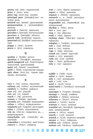 227
pretty adj /’prIti/ ãàðíåíüêèé
price n /praIs/ öіíà
price tag /praIs t{g/ öіííèê
principal part /’prInsip(@)l pУt/ ãî-
ëîâíà ðîëü
printed adj /’prIntId/ äðóêîâàíèé
pronunciation n /pr@"nensI'eIʃ(@)n/
âèìîâà
proverb n /’prÁvÆ:b/ ïðèêàçêà
provider n /’pr@'vaIdə/ ïîñòà÷àëüíèê
province n /’prÁvIn(t)s/ îáëàñòü
punch code /’pön k@ud/ ïàðîëü
punctual adj /’pöck U@l/ ïóíêòóàëü-
íèé
puppy n /’pöpi/ öóöåíÿ
purse n /pÆ:s/ ãàìàíåöü
Q
quality n /’kwÁliti/ ÿêіñòü
question n /’kwes (@)n/ ïèòàííÿ
quick-tempered adj /’kwIk 'temp@d/
çàïàëüíèé, äðàòіâëèâèé
quiet adj /’kwaI@t/ ñïîêіéíèé
quilt n /’kwIlt/ êëàïòèêîâà êîâäðà
quiz show /kwIz ʃ@U/ іãðîâà ïðî-
ãðàìà, âіêòîðèíà
R
race n /reIs/ ãîíêà, çìàãàííÿ
railway adj /’reIlweI/ çàëіçíè÷íèé
rainbow n /’reInb@U/ ðàéäóãà
rare adj /re@/ ðіäêèé
raw adj /r / ñèðèé
reach v /r / äîñÿãàòè
reason n /’r z(@)n/ ïðè÷èíà
recently adv /’r s(@)ntli/ íåùîäàâíî
refuse v /rI'fjьz/ âіäìîâëÿòèñÿ
regularly adv /’regjuləli/ ðåãóëÿðíî
relax v /rI'l{ks/ âіäïî÷èâàòè
rely on /ri'laI on/ ñïèðàòèñÿ íà… ,
ðîçðàõîâóâàòè
remarkable adj /rI'm¸kəbl/ âè-
çíà÷íèé
remember v /rI'membər/ ïàì’ÿòàòè
remove v /ri'mьv/ óáèðàòè
rent v /rent/ áðàòè íàïðîêàò
report n /ri'p t/ äîïîâіäü
request n /ri'kwest/ ïðîõàííÿ
research v, n /risÆ: / äîñëіäæó-
âàòè; äîñëіäæåííÿ
responsible adj /ri'spÁns@b(@)l/ âіä-
ïîâіäàëüíèé
rhythm n /’rIDm/ ðèòì
rice n /raIs/ ðèñ
ring n /riŋ/ îáðó÷êà
road n /r@Ud/ äîðîãà
rocking chair /’rOkiŋ e@/ êðіñëî-
ãîéäàëêà
roleplay v /’r@UlpleI/ ðîçіãðóâàòè
roll n /r@Ul/ áóáëèê
root n /rьt/ êîðіíü
rope n /r@Up/ ìîòóçêà
round adj /raUnd/ êðóãëèé
route n /rьt/ ìàðøðóò
rude adj /rьd/ ãðóáèé
ruin v /’rьin/ ðóéíóâàòè
rule n /rьl/ ïðàâèëî
S
saddle n /’s{dl/ ñіäëî
sailor n /’seIl@/ ìîðÿê
sale n /seIl/ ðîçïðîäàæ
salt n /s lt/ ñіëü
sand n /s{nd/ ïіñîê
sand castle n /’s{ndk¸sl/ ïіñî÷íèé
çàìîê
saucepan n /’s sp{n/ áëþäöå
sausage n /’sБsI³/ êîâáàñà
schedule n /’ʃedjьl/ ðîçêëàä
schooner n /’skьn@/ øõóíà
science n /’saI@ns/ íàóêà
scissors n /’sIz@z/ íîæèöі
scornful adj /’sk nf(@)l/ ïðåçèðëè-
âèé, çíåâàæëèâèé
screen n /sk'r n/ åêðàí
search v /sÆ: / øóêàòè
seasick n /’s "sIk/ ìîðñüêà õâîðîáà
seesaw n /’s s / ãîéäàëêà
seldom adv /’seld@m/ ðіäêî
serious adj /’si(@)ri@s/ ñåðéîçíèé
Kalinina_AM-Sp_6eng_(138-13)_v.indd 227Kalinina_AM-Sp_6eng_(138-13)_v.indd 227 30.05.2014 12:44:5230.05.2014 12:44:52
 