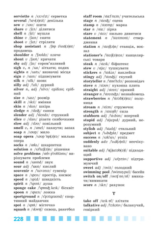 228
serviette n /sÆ:vi'et/ ñåðâåòêà
several /’sev(@)r@l/ äåêіëüêà
sew v /s@U/ øèòè
share v /ʃe@/ äіëèòèñÿ
shell n /ʃel/ ìóøëÿ
shine v /ʃaIn/ ñÿÿòè
shoot v /ʃьt/ ñòðіëÿòè
shop assistant n /ʃБp @'sIst(@)nt/
ïðîäàâåöü
shoulder n /’ʃ@Uld@/ ïëå÷å
shout v /ʃaUt/ êðè÷àòè
shy adj /ʃaI/ ñîðîì’ÿçëèâèé
sigh v, n /saI/ çіòõàòè; ïîäèõ
sights n /saIts/ âèçíà÷íі ìіñöÿ
sign v /saIn/ ïіäïèñóâàòè
silk n /sIlk/ øîâê
silly adj /’sIli/ äóðíèé
silver n, adj /’silv@/ ñðіáëî; ñðіá-
íèé
size n /saIz/ ðîçìіð
skill n /skIl/ âìіííÿ
skin n /skIn/ øêіðà
sledge n /sle³/ ñàíêè
slender adj /’slend@/ ñòðóíêèé
slice v /slaIs/ ðіçàòè ñêèáî÷êàìè
slow adj /sl@U/ ïîâіëüíèé
smell v, n /smel/ ïàõíóòè; çàïàõ
soap n /s@Up/ ìèëî
soap opera /s@Up 'Бp(@)r@/ ìèëüíà
îïåðà
socks n /sÁks/ øêàðïåòêè
solution n /s@'lьʃ(@)n/ ðіøåííÿ
solve problems /sÁlv p'robləms/ âè-
ðіøóâàòè ïðîáëåìè
sound n /saUnd/ çâóê
sour adj /’saU@/ êèñëèé
souvenir n /’sьvənIə/ ñóâåíіð
space n /speIs/ ïðîñòіð, êîñìîñ
speed n /sp d/ øâèäêіñòü
spirit n /’spirit/ äóøà
sponge cake /’spБn³ keIk/ áіñêâіò
spoon n /spьn/ ëîæêà
sportground n /s'p tgraUnd/ ñïîð-
òèâíèé ìàéäàí÷èê
spot n /spÁt/ ìіñòå÷êî
squash n /skwÁʃ/ ñêâîø, ðàêåòáîë
staff room /st¸f rьm/ ó÷èòåëüñüêà
stage n /steI³/ ñöåíà
stamp n /st{mp/ ìàðêà
star n /st¸/ çіðêà
stare v /ste@/ ïèëüíî äèâèòèñÿ
statement n /’steItm@nt/ ñòâåð-
äæåííÿ
station n /steIʃ(@)n/ ñòàíöіÿ, âîê-
çàë
stationer’s /’steIʃ(@)n@z/ êàíöåëÿð-
ñüêі òîâàðè
steak n /steIk/ áіôøòåêñ
stew v /stjь/ òóøêóâàòè
stickers n /’stIk@z/ íàêëåéêè
stingy adj /’stIn³i/ ñêóïèé
storyteller n /’stБri'tel@/ ðîçïîâіäà÷
stove n /stəυv/ êóõîííà ïëèòà
straight adj /streit/ ïðÿìèé
stranger n /’streIn³@/ íåçíàéîìåöü
strawberries n /’str b(@)rIz/ ïîëó-
íèöÿ
stream n /st m/ ñòðóìî÷îê
strength n /streŋθ/ ñèëà
stubborn adj /’stöb@n/ âïåðòèé
stupid adj /’stjьpid/ äóðíèé, íå-
ðîçóìíèé
stylish adj /’staIlIʃ/ ñòèëüíèé
subject n /’söb³Ikt/ ïðåäìåò
success n /s@k'ses/ óñïіõ
suddenly adv /’söd(@)nli/ íåî÷іêó-
âàíî
suitable adj /’s(j)ьt@b(@)l/ ïіäõîäÿ-
ùèé
supportive adj /s@'p tiv/ ïіäòðè-
ìóþ÷èé
sweet adj /sw t/ ñîëîäêèé
swimming pool /’swimiŋ pьl/ áàñåéí
switch on/off /swi Án/Бf/ âìèêà-
òè/âèìèêàòè
sñore n /sk / ðàõóíîê
T
take off /teIk Áf/ çëіòàòè
talkative adj /’t k@tIv/ áàëàêó÷èé,
ãîâіðêèé
Kalinina_AM-Sp_6eng_(138-13)_v.indd 228Kalinina_AM-Sp_6eng_(138-13)_v.indd 228 30.05.2014 12:44:5230.05.2014 12:44:52
 