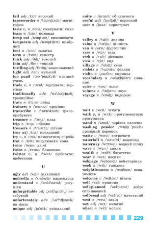 229
tall adj /t l/ âèñîêèé
taperecorder n /’teiprI"k d@/ ìàãíі-
òîôîí
taste v, n /teIst/ ñìàêóâàòè; ñìàê
team n /t m/ êîìàíäà
temp out /temp əUt/ âèìàíþâàòè
temperate adj /’temp(@)rət/ ïîìіð-
íèé
tent n /tent/ ïàëàòêà
term n /’tÆ:m/ ñåìåñòð
thick adj /TIk/ òîâñòèé
thin adj /TIn/ òîíêèé
thrilling adj /’TrIliŋ/ çàõîïëþþ÷èé
tight adj /taIt/ âóçüêèé
top pupil /tÁp 'pjьp(@)l/ êðàùèé
ó÷åíü
trade v, n /treId/ òîðãóâàòè; òîð-
ãіâëÿ
traditionally adv /’tr@'dI@(@)n@li/
òðàäèöіéíî
train n /treIn/ ïîїçä
trainers n /’treInəz/ êðîñіâêè
transcribe v /’tr{n'skraIb/ òðàíñ-
êðèáóâàòè
treasure n /’treʒə/ êëàä
trip n /trIp/ ïîїçäêà
trousers n /’traUz@z/ øòàíè
true adj /trь/ ïðàâäèâèé
try v, n /traI/ íàìàãàòèñÿ; ñïðîáà
trît v /trÁt/ âèãóëþâàòè êîíÿ
twice /twaIs/ äâі÷і
twins n /twInz/ áëèçíþêè
twitter v, n /’twItə/ ùåáåòàòè;
ùåáåòàííÿ
U
ugly adj /’ögli/ æàõëèâèé
umbrella n /’ömbrelə/ ïàðàñîëüêà
understand v /’öndə'st{nd/ ðîçó-
ìіòè
unforgettable adj /"önf@'getəbl"/ íå-
çàáóòíіé
unfortunately adv /’ön'fþ¶ənətli/
íà æàëü
unique adj /jь'n k/ óíіêàëüíèé
unite v /jьnaIt/ îá’єäíóâàòè
useful adj /’jьsf(@)l/ êîðèñíèé
user n /’jьz@/ êîðèñòóâà÷
V
valley n /’v{li/ äîëèíà
value n /’v{ljь/ öіííіñòü
van n /v{n/ ôóðãîí÷èê
vase n /veIz/ âàçà
verb n /vÆ:b/ äієñëîâî
view n /vjь/ âèä
village n /’vIlI³/ ñåëî
violets n /’vaI@ləts/ ôіàëêè
violin n /"vaI@'lIn/ ñêðèïêà
vocabulary n /və'k{bjələri/ ñëîâ-
íèê
voice n /vOIs/ ãîëîñ
volume n /’vÁljьm/ çâóê
voyage n /’v@II³/ ïîäîðîæ
W
wait v /weIt/ ÷åêàòè
walk v, n /w k/ ïðîãóëþâàòèñÿ;
ïðîãóëÿíêà
wand n /wÁnd/ ÷àðіâíà ïàëè÷êà
washing powder /’wÁʃiŋ 'paUd@/
ïðàëüíèé ïîðîøîê
waste v /weIst/ âèòðà÷àòè
waterfall n /’w t@f l/ âîäîñïàä
waterway /’w t@weI/ âîäíèé øëÿõ
wave n /weIv/ õâèëÿ
wealth n /welθ/ áàãàòñòâî
wear v /we@/ íîñèòè
webpage /’webpeI³/ âåá-ñòîðіíêà
week n /w k/ òèæäåíü
weightlessness n /’weItlIsnIs/ íåâà-
ãîìіñòü
welcome v /’welk@m/ âіòàòè
well /wel/ êðèíèöÿ
well-planned /’wel'pl{nd/ äîáðå
ñïëàíîâàíèé
well-read adj /’wel'red/ íà÷èòàíèé
west n /west/ çàõіä
wet adj /wet/ âîëîãèé
wheel n /w l/ êîëåñî
Kalinina_AM-Sp_6eng_(138-13)_v.indd 229Kalinina_AM-Sp_6eng_(138-13)_v.indd 229 30.05.2014 12:44:5230.05.2014 12:44:52
 
