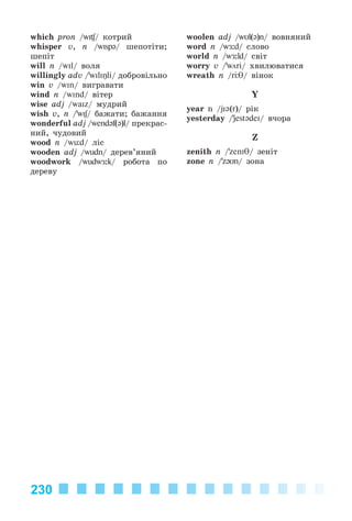 230
which pron /wI / êîòðèé
whisper v, n /wIsp@/ øåïîòіòè;
øåïіò
will n /wIl/ âîëÿ
willingly adv /’wIlIŋli/ äîáðîâіëüíî
win v /wIn/ âèãðàâàòè
wind n /wInd/ âіòåð
wise adj /waIz/ ìóäðèé
wish v, n /’wIʃ/ áàæàòè; áàæàííÿ
wonderful adj /wend@f(@)l/ ïðåêðàñ-
íèé, ÷óäîâèé
wood n /wьd/ ëіñ
wooden adj /wudn/ äåðåâ’ÿíèé
woodwork /wudwÆ:k/ ðîáîòà ïî
äåðåâó
woolen adj /wυl(@)n/ âîâíÿíèé
word n /wÆ:d/ ñëîâî
world n /wÆ:ld/ ñâіò
worry v /’wöri/ õâèëþâàòèñÿ
wreath n /r θ/ âіíîê
Y
year n /jI@(r)/ ðіê
yesterday /’jest@deI/ â÷îðà
Z
zenith n /’zenIθ/ çåíіò
zone n /’z@Un/ çîíà
Kalinina_AM-Sp_6eng_(138-13)_v.indd 230Kalinina_AM-Sp_6eng_(138-13)_v.indd 230 30.05.2014 12:44:5230.05.2014 12:44:52
 