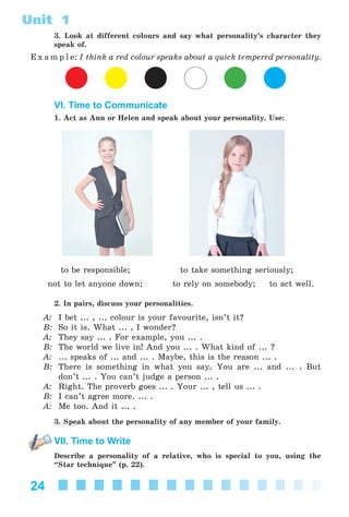 24
Unit 1
3. Look at different colours and say what personality’s character they
speak of.
E x a m p l e: I think a red colour speaks about a quick tempered personality.
VI. Time to Communicate
1. Act as Ann or Helen and speak about your personality. Use:
to be responsible; to take something seriously;
not to let anyone down; to rely on somebody; to act well.
2. In pairs, discuss your personalities.
A: I bet ... , ... colour is your favourite, isn’t it?
B: So it is. What ... , I wonder?
A: They say ... . For example, you ... .
B: The world we live in! And you ... . What kind of ... ?
A: ... speaks of ... and ... . Maybe, this is the reason ... .
B: There is something in what you say. You are ... and ... . But
don’t ... . You can’t judge a person ... .
A: Right. The proverb goes ... . Your ... , tell us ... .
B: I can’t agree more. ... .
A: Me too. And it ... .
3. Speak about the personality of any member of your family.
VII. Time to Write
Describe a personality of a relative, who is special to you, using the
“Star technique” (p. 22).
Kalinina_AM-Sp_6eng_(138-13)_v.indd 24Kalinina_AM-Sp_6eng_(138-13)_v.indd 24 30.05.2014 12:44:2330.05.2014 12:44:23
 