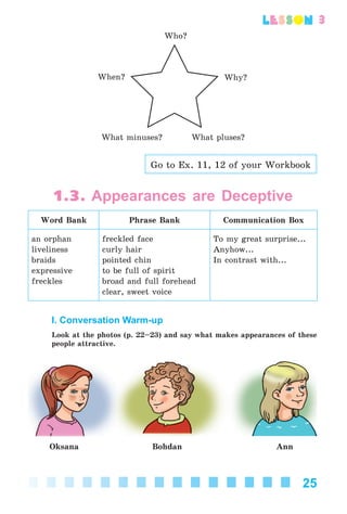 25
lesson
Who?
Why?When?
What pluses?What minuses?
Go to Ex. 11, 12 of your Workbook
1.3. Appearances are Deceptive
Word Bank Phrase Bank Communication Box
an orphan
liveliness
braids
expressive
freckles
freckled face
curly hair
pointed chin
to be full of spirit
broad and full forehead
clear, sweet voice
To my great surprise...
Anyhow...
In contrast with...
I. Conversation Warm-up
Look at the photos (p. 22–23) and say what makes appearances of these
people attractive.
Oksana Bohdan Ann
Kalinina_AM-Sp_6eng_(138-13)_v.indd 25Kalinina_AM-Sp_6eng_(138-13)_v.indd 25 30.05.2014 12:44:2330.05.2014 12:44:23
 