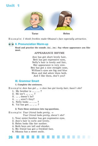 26
Unit 1
Taras Helen
E x a m p l e: I think freckles make Oksana’s face especially attractive.
II. Pronunciation Warm-up
Read and practise the sounds /E@E@/, /@V@V/. Say whose appearance you like
most.
APPEARANCE RHYME
Ann has got short lovely hair,
Bett has got expressive eyes,
Nelly’s hair is lovely and fair,
Her appearance is very nice.
Ben has got a nice straight nose,
William’s eyes are big and blue
Mum and dad adore them both.
And I like them, don’t you?
III. Grammar Smart
1. Complete the sentences.
E x a m p l e: Ann has got ... → Ann has got lovely hair, hasn’t she?
1. My brother is ... , ... ?
2. He isn’t ... , ... ?
3. ... , doesn’t he?
4. ... , aren’t they?
5. Nelly looks ... , ... ?
6. Val has got ... , ... ?
2. Turn these sentences into tag-questions.
E x a m p l e: Your friend looks pretty. →
Your friend looks pretty, doesn’t she?
1. Your sister/brother has got expressive eyes.
2. Ann’s hair is curly and lovely.
3. Helen looks like her mother.
4. Both boys are tall and slender.
5. My friend has got a freckled face.
6. Oksana has a sweet smile.
Kalinina_AM-Sp_6eng_(138-13)_v.indd 26Kalinina_AM-Sp_6eng_(138-13)_v.indd 26 30.05.2014 12:44:2330.05.2014 12:44:23
 