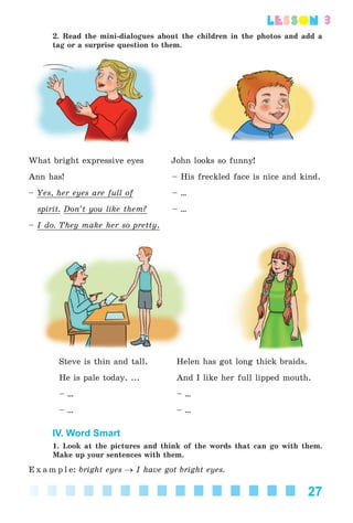 27
lesson
2. Read the mini-dialogues about the children in the photos and add a
tag or a surprise question to them.
What bright expressive eyes John looks so funny!
Ann has! – His freckled face is nice and kind.
– Yes, her eyes are full of – ...
spirit. Don’t you like them? – ...
– I do. They make her so pretty.
Steve is thin and tall. Helen has got long thick braids.
He is pale today. ... And I like her full lipped mouth.
– ... – ...
– ... – ...
IV. Word Smart
1. Look at the pictures and think of the words that can go with them.
Make up your sentences with them.
E x a m p l e: bright eyes → I have got bright eyes.
Kalinina_AM-Sp_6eng_(138-13)_v.indd 27Kalinina_AM-Sp_6eng_(138-13)_v.indd 27 30.05.2014 12:44:2330.05.2014 12:44:23
 