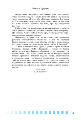 3
Ëþáèé äðóæå!
Ïåðåä òîáîþ ïіäðó÷íèê ç àíãëіéñüêîї ìîâè. Âіí ñêëàäà-
єòüñÿ іç ñåìè ðîçäіëіâ – Units. Êîæíèé ðîçäіë – öå âåëèêà
òåìà, íàïðèêëàä «Äðóçі» àáî «Øêіëüíå æèòòÿ». Äëÿ òîãî,
ùîá ç êíèãîþ áóëî çðó÷íіøå ïðàöþâàòè, ðîçäіëè ïîäіëåíî
íà ï’ÿòü ÷àñòèí, çàëåæíî âіä òîãî, ïðî ùî êîíêðåòíî
éäåòüñÿ.
Ðîáîòà íàä òåìîþ (ïіäòåìîþ) ðîçïî÷èíàєòüñÿ ç àêòèâі-
çàöії ðàíіøå çàñâîєíîãî ëåêñèêî-ãðàìàòè÷íîãî ìàòåðіàëó.
Öå ðóáðèêà “Conversation Warm-up”, ó ÿêіé äëÿ òåáå íàâå-
äåíî ïðèêëàä âèñëîâëþâàííÿ.
Íàâ÷èòèñÿ «ðîçìîâëÿòè, ÿê àíãëієöü» òîáі äîïîìîæå
ðóáðèêà “Pronunciation Warm-up”. Ó íіé òè çíàéäåø
áàãàòî âåñåëèõ àíãëіéñüêèõ âіðøіâ, íàñïіâіâ, ñêîðîìîâîê,
ùî ñïðèÿòèìóòü óäîñêîíàëåííþ òâîєї âèìîâè é іíòîíàöії.
Ó òåáå ç’ÿâëÿòüñÿ íîâі äðóçі ç ðіçíèõ êðàїí Âåëèêîї
Áðèòàíії, Êàíàäè, ÑØÀ, Àâñòðàëії, ç ÿêèìè òè áóäåø
ñïіëêóâàòèñÿ àíãëіéñüêîþ, ïіçíàâàòè їõíþ êóëüòóðó òà
ïîðіâíþâàòè її ç âëàñíîþ. Ðàçîì ç íèìè òè ìàíäðóâàòèìåø
їõíіìè êðàїíàìè, ïîáà÷èø âèäàòíі ìіñöÿ, îçíàéîìèøñÿ
ç ðіçíîìàíіòíèìè ñâÿòêîâèìè òðàäèöіÿìè. Öå äîïîìîæå
òîáі íå òіëüêè ïîãëèáèòè çíàííÿ ç àíãëіéñüêîї ìîâè, à é
ïîäèâèòèñÿ íà ñâіò øèðîêî âіäêðèòèìè î÷èìà, íàâ÷èòèñÿ
ðîçìîâëÿòè àíãëіéñüêîþ ÿê ìîâîþ ìіæíàðîäíîãî ñïіëêó-
âàííÿ.
Good luck!
Õàé ùàñòèòü!
Kalinina_AM-Sp_6eng_(138-13)_v.indd 3Kalinina_AM-Sp_6eng_(138-13)_v.indd 3 30.05.2014 12:44:1930.05.2014 12:44:19
 