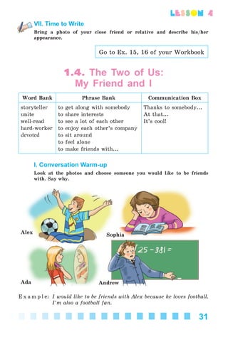 31
lesson 4
VII. Time to Write
Bring a photo of your close friend or relative and describe his/her
appearance.
Go to Ex. 15, 16 of your Workbook
1.4. The Two of Us:
My Friend and I
Word Bank Phrase Bank Communication Box
storyteller
unite
well-read
hard-worker
devoted
to get along with somebody
to share interests
to see a lot of each other
to enjoy each other’s company
to sit around
to feel alone
to make friends with...
Thanks to somebody...
At that...
It’s cool!
I. Conversation Warm-up
Look at the photos and choose someone you would like to be friends
with. Say why.
Ada Andrew
SophiaAlex
E x a m p l e: I would like to be friends with Alex because he loves football.
I’m also a football fan.
Kalinina_AM-Sp_6eng_(138-13)_v.indd 31Kalinina_AM-Sp_6eng_(138-13)_v.indd 31 30.05.2014 12:44:2430.05.2014 12:44:24
 