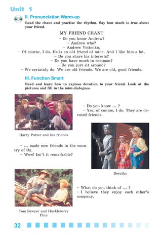 32
Unit 1
II. Pronunciation Warm-up
Read the chant and practise the rhythm. Say how much is true about
your friend.
MY FRIEND CHANT
– Do you know Andrew?
– Andrew who?
– Andrew Voitenko.
– Of course, I do. He is an old friend of mine. And I like him a lot.
– Do you share his interests?
– Do you have much in common?
– Do you just sit around?
– We certainly do. We are old friends. We are old, good friends.
III. Function Smart
Read and learn how to express devotion to your friend. Look at the
pictures and fill in the mini-dialogues.
– Do you know ... ?
– Yes, of course, I do. They are de-
voted friends.
– ... made new friends in the coun-
try of Oz.
– Wow! Isn’t it remarkable?
– What do you think of ... ?
– I believe they enjoy each other’s
company.
Harry Potter and his friends
Dorothy
Tom Sawyer and Huckleberry
Finn
Kalinina_AM-Sp_6eng_(138-13)_v.indd 32Kalinina_AM-Sp_6eng_(138-13)_v.indd 32 30.05.2014 12:44:2430.05.2014 12:44:24
 