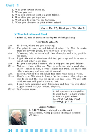 34
Unit 1
1. Who your newest friend is.
2. Where you met.
3. Why you think he (she) is a good friend.
4. How often you get together.
5. What you do when you are together.
6. What you like most in your newest friend.
Go to Ex. 17, 18 of your Workbook
V. Time to Listen and Read
1. Listen to / read in pairs and say why the friends get along.
GETTING ALONG
Ann: Hi, Steve, where are you hurrying?
Steve: I’m going to meet an old friend of mine. It’s Alex Pavlenko
from the seventh grade. You know him, don’t you?
Ann: Of course, I do, he is a school chess champion and a top pupil in
his class.
Steve: Right. We met at the chess club two years ago and have seen a
lot of each other since then.
Ann: So, you share your interests, that’s why you are good friends.
Steve: Not only chess unites us. Alex is well-read and a good story-
teller. Thanks to him, I loved Tolkien and Dahl. We enjoy each
other’s company and can just sit around.
Ann: It’s remarkable! You can never feel alone with such a friend.
Steve: That’s true. We seem to have a lot in common: the things we
like to do and the way we spend our free time. We are both
hard workers and good mixers at that.
Ann: I can’t help admiring your friendship and how you get along.
A good friend is a joy forever, they say.
Steve: Can’t agree more.
Across Culture
J. R.R. Tolkien – âіäîìèé àíãëіéñüêèé
ïèñüìåííèê. Àâòîð ðîìàíіâ «Âîëîäàð Ïåðñíіâ»,
«Õîááіò».
to tell stories – a storyteller
to work hard – a hard worker
to mix – a good mixer
See First Aid Kit, Word
Meaning, p. 215
Kalinina_AM-Sp_6eng_(138-13)_v.indd 34Kalinina_AM-Sp_6eng_(138-13)_v.indd 34 30.05.2014 12:44:2530.05.2014 12:44:25
 
