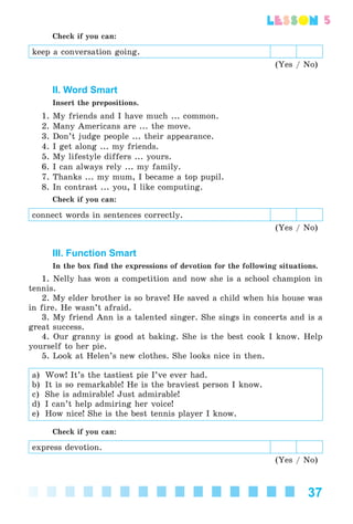 37
lesson
Check if you can:
keep a conversation going.
(Yes / No)
II. Word Smart
Insert the prepositions.
1. My friends and I have much ... common.
2. Many Americans are ... the move.
3. Don’t judge people ... their appearance.
4. I get along ... my friends.
5. My lifestyle differs ... yours.
6. I can always rely ... my family.
7. Thanks ... my mum, I became a top pupil.
8. In contrast ... you, I like computing.
Check if you can:
connect words in sentences correctly.
(Yes / No)
III. Function Smart
In the box find the expressions of devotion for the following situations.
1. Nelly has won a competition and now she is a school champion in
tennis.
2. My elder brother is so brave! He saved a child when his house was
in fire. He wasn’t afraid.
3. My friend Ann is a talented singer. She sings in concerts and is a
great success.
4. Our granny is good at baking. She is the best cook I know. Help
yourself to her pie.
5. Look at Helen’s new clothes. She looks nice in then.
a) Wow! It’s the tastiest pie I’ve ever had.
b) It is so remarkable! He is the braviest person I know.
c) She is admirable! Just admirable!
d) I can’t help admiring her voice!
e) How nice! She is the best tennis player I know.
Check if you can:
express devotion.
(Yes / No)
Kalinina_AM-Sp_6eng_(138-13)_v.indd 37Kalinina_AM-Sp_6eng_(138-13)_v.indd 37 30.05.2014 12:44:2530.05.2014 12:44:25
 