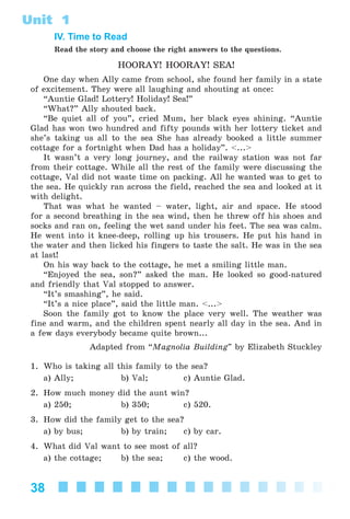38
Unit 1
IV. Time to Read
Read the story and choose the right answers to the questions.
HOORAY! HOORAY! SEA!
One day when Ally came from school, she found her family in a state
of excitement. They were all laughing and shouting at once:
“Auntie Glad! Lottery! Holiday! Sea!”
“What?” Ally shouted back.
“Be quiet all of you”, cried Mum, her black eyes shining. “Auntie
Glad has won two hundred and fifty pounds with her lottery ticket and
she’s taking us all to the sea She has already booked a little summer
cottage for a fortnight when Dad has a holiday”. <...>
It wasn’t a very long journey, and the railway station was not far
from their cottage. While all the rest of the family were discussing the
cottage, Val did not waste time on packing. All he wanted was to get to
the sea. He quickly ran across the field, reached the sea and looked at it
with delight.
That was what he wanted – water, light, air and space. He stood
for a second breathing in the sea wind, then he threw off his shoes and
socks and ran on, feeling the wet sand under his feet. The sea was calm.
He went into it knee-deep, rolling up his trousers. He put his hand in
the water and then licked his fingers to taste the salt. He was in the sea
at last!
On his way back to the cottage, he met a smiling little man.
“Enjoyed the sea, son?” asked the man. He looked so good-natured
and friendly that Val stopped to answer.
“It’s smashing”, he said.
“It’s a nice place”, said the little man. <...>
Soon the family got to know the place very well. The weather was
fine and warm, and the children spent nearly all day in the sea. And in
a few days everybody became quite brown...
Adapted from “Magnolia Building” by Elizabeth Stuckley
1. Who is taking all this family to the sea?
a) Ally; b) Val; c) Auntie Glad.
2. How much money did the aunt win?
a) 250; b) 350; c) 520.
3. How did the family get to the sea?
a) by bus; b) by train; c) by car.
4. What did Val want to see most of all?
a) the cottage; b) the sea; c) the wood.
Kalinina_AM-Sp_6eng_(138-13)_v.indd 38Kalinina_AM-Sp_6eng_(138-13)_v.indd 38 30.05.2014 12:44:2530.05.2014 12:44:25
 