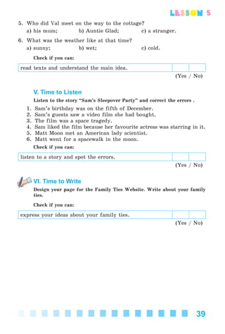 39
lesson
5. Who did Val meet on the way to the cottage?
a) his mum; b) Auntie Glad; c) a stranger.
6. What was the weather like at that time?
a) sunny; b) wet; c) cold.
Check if you can:
read texts and understand the main idea.
(Yes / No)
V. Time to Listen
Listen to the story “Sam’s Sleepover Party” and correct the errors .
1. Sam’s birthday was on the fifth of December.
2. Sam’s guests saw a video film she had bought.
3. The film was a space tragedy.
4. Sam liked the film because her favourite actress was starring in it.
5. Matt Moon met an American lady scientist.
6. Matt went for a spacewalk in the moon.
Check if you can:
listen to a story and spot the errors.
(Yes / No)
VI. Time to Write
Design your page for the Family Ties Website. Write about your family
ties.
Check if you can:
express your ideas about your family ties.
(Yes / No)
Kalinina_AM-Sp_6eng_(138-13)_v.indd 39Kalinina_AM-Sp_6eng_(138-13)_v.indd 39 30.05.2014 12:44:2530.05.2014 12:44:25
 
