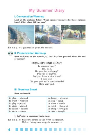 4
My Summer Diary
I. Conversation Warm-up
Look at the pictures below. What summer holidays did these children
have? What plans did you have?
E x a m p l e: I planned to go to the seaside.
II. Pronunciation Warm-up
Read and practise the sounds /e/, /æ/. Say how you feel about the end
of summer.
SUMMER’S END CHANT
Is summer over?
Yes, it is.
Do you feel unhappy?
I’m full of regret.
Did you have a nice time?
I sure did.
Did you part with your friends?
How very sad!
III. Grammar Smart
Read and recall!
to plan – planned
to want – wanted
to play – played
to visit – visited
to dance – danced
to swim – swam
to dream – dreamt
to sing – sang
to make – made
to think – thought
to bring – brought
to take – taught
1. Let’s play a grammar chain game.
E x a m p l e: Steven: I swam in the river in summer.
Helen: I sang new songs in summer...
Kalinina_AM-Sp_6eng_(138-13)_v.indd 4Kalinina_AM-Sp_6eng_(138-13)_v.indd 4 30.05.2014 12:44:1930.05.2014 12:44:19
 