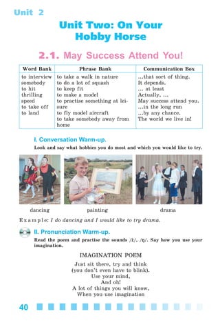 40
Unit 2
Unit Two: On Your
Hobby Horse
2.1. May Success Attend You!
Word Bank Phrase Bank Communication Box
to interview
somebody
to hit
thrilling
speed
to take off
to land
to take a walk in nature
to do a lot of squash
to keep fit
to make a model
to practise something at lei-
sure
to fly model aircraft
to take somebody away from
home
...that sort of thing.
It depends.
... at least
Actually, ...
May success attend you.
...in the long run
...by any chance.
The world we live in!
I. Conversation Warm-up.
Look and say what hobbies you do most and which you would like to try.
dancing painting drama
E x a m p l e: I do dancing and I would like to try drama.
II. Pronunciation Warm-up.
Read the poem and practise the sounds / /, /ŋ/. Say how you use your
imagination.
IMAGINATION POEM
Just sit there, try and think
(you don’t even have to blink).
Use your mind,
And oh!
A lot of things you will know,
When you use imagination
Kalinina_AM-Sp_6eng_(138-13)_v.indd 40Kalinina_AM-Sp_6eng_(138-13)_v.indd 40 30.05.2014 12:44:2530.05.2014 12:44:25
 