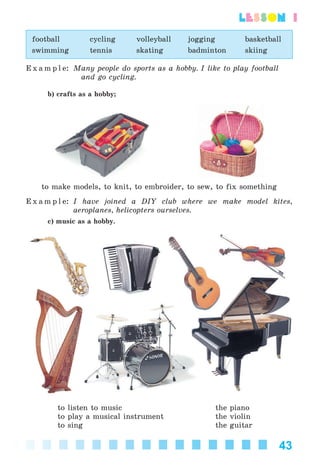 43
lesson 1
football cycling volleyball jogging basketball
swimming tennis skating badminton skiing
E x a m p l e: Many people do sports as a hobby. I like to play football
and go cycling.
b) crafts as a hobby;
to make models, to knit, to embroider, to sew, to fix something
E x a m p l e: I have joined a DIY club where we make model kites,
aeroplanes, helicopters ourselves.
c) music as a hobby.
to listen to music the piano
to play a musical instrument the violin
to sing the guitar
Kalinina_AM-Sp_6eng_(138-13)_v.indd 43Kalinina_AM-Sp_6eng_(138-13)_v.indd 43 30.05.2014 12:44:2630.05.2014 12:44:26
 