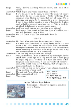 45
lesson 1
Lucy: Well, I love to take long walks in nature, and I do a lot of
squash.
Journalist: What do you enjoy most about those activities?
Lucy: I love being out in the open, to enjoy the beauty of nature
and listen to the country sound – birds twittering, frogs
croaking, wind hitting my face, that sort of thing. It’s so
relaxing, you know. As for squash, it is a very fast game.
I play it in an indoor court as a way of keeping fit. It gives
such a thrilling sense of speed and energy. After a hard day
at school, it helps me to become myself again.
Journalist: And how much time do you spend on your hobbies?
Lucy: It depends. I try to get at least one hour of walking every
day and do squash twice a week.
Journalist: Oh, my! That’s great. You must really keep fit.
Now, Paul.
PART II
Journalist: Hi, Paul. What activities do you practise at leisure?
Paul: I’m very much interested in flying model aircraft. I have
joined a DIY club where we make model kites, aeroplanes,
helicopters ourselves. It’s a hobby which takes us away from
home, especially at weekends when we go out of town to fly
our models into the air. It is so exciting!
Journalist: And how long have you had this hobby?
Paul: Well, let me think... It all started with my first flight. It was
about three years ago when my family and I were going
to England by plane. We took off in Kyiv and landed in Bir-
mingham three hours later. It was the wonder of wonders –
seeing the world from above! Actually, that brought me to
making models, in the long run.
Journalist: The world we live in! Have you, by any chance, invented a
flying machine of your own?
Paul: Not yet, but I’m working on it.
Journalist: May success attend you!
Paul: Thank you.
Across Culture: Great Britain
Birmingham – Áіðìіíãåì, äðóãå çà ðîçìіðîì
ìіñòî â Àíãëії.
BrE centre
AmE center
See First Aid Kit,
Word Spelling, p. 216
Kalinina_AM-Sp_6eng_(138-13)_v.indd 45Kalinina_AM-Sp_6eng_(138-13)_v.indd 45 30.05.2014 12:44:2630.05.2014 12:44:26
 