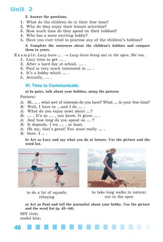 46
Unit 2
2. Answer the questions.
1. What do the children do in their free time?
2. Why do they enjoy their leisure activities?
3. How much time do they spend on their hobbies?
4. Who has a more exciting hobby?
5. Have you ever tried to practise any of the children’s hobbies?
3. Complete the sentences about the children’s hobbies and compare
them to yours.
E x a m p l e: Lucy loves ... . → Lucy loves being out in the open. Me too.
1. Lucy tries to get ... .
2. After a hard day at school, ... .
3. Paul is very much interested in ... .
4. It’s a hobby which ... .
5. Actually, ... .
VI. Time to Communicate.
a) In pairs, talk about your hobbies, using the pattern:
Pattern:
A: Hi, ... , what sort of interests do you have? What ... in your free time?
B: Well, I have to ...and I do ... .
A: What do you enjoy most about ...?
B: ... . It’s so ... , you know. It gives ... .
A: And how long do you spend on ... ?
B: It depends. I try ... , at least.
A: Oh my, that’s great! You must really ... .
B: Sure. I .. .
b) Act as Lucy and say what you do at leisure. Use the picture and the
word list.
to take long walks in nature;
out in the open
to do a lot of squash;
relaxing
a) Act as Paul and tell the journalist about your hobby. Use the picture
and the word list (p. 43–44).
DIY club;
model kite;
Kalinina_AM-Sp_6eng_(138-13)_v.indd 46Kalinina_AM-Sp_6eng_(138-13)_v.indd 46 30.05.2014 12:44:2630.05.2014 12:44:26
 